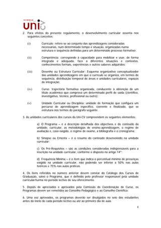2. Para efeitos do presente regulamento, o desenvolvimento curricular assenta nos
   seguintes conceitos:

   (i)        Currículo: refere-se ao conjunto das aprendizagens consideradas
              necessárias, num determinado tempo e situação, organizadas numa
              estrutura e sequência definidas para um determinado processo formativo;

   (ii)       Competência: corresponde à capacidade para mobilizar e usar, de forma
              integrada e adequada, face a diferentes situações e contextos,
              conhecimentos formais, experiências e outros saberes adquiridos;

   (iii)      Desenho ou Estrutura Curricular: Esquema organizativo conceptualizador
              das unidades aprendizagens em que o currículo se organiza, em termos de
              sequência, distribuição temporal de áreas e unidades curriculares, espaços
              de integração;

   (iv)       Curso: trajectória formativa organizada, conducente à obtenção de um
              título académico que comprova um determinado perfil de saída (científico,
              investigativo, técnico, profissional ou outro);

   (v)        Unidade Curricular ou Disciplina: unidade de formação que configura um
              percurso de aprendizagem específico, coerente e finalizado, que se
              estrutura nos termos do parágrafo seguinte.

3. As unidades curriculares dos cursos da Uni-CV compreendem os seguintes elementos:

           a) O Programa – é a descrição detalhada dos objectivos e do conteúdo da
           unidade, curricular, as metodologias de ensino-aprendizagem, o regime de
           avaliação e, caso exigido, o regime de exame, a bibliografia e o cronograma;

           b) Sinopse ou Ementa – é o resumo do conteúdo desenvolvido na unidade
           curricular;

           c) Os Pré-Requisitos – são as condições consideradas indispensáveis para a
           inscrição na unidade curricular, conforme o disposto no artigo 14º;

           d) Frequência Mínima – é o item que indica o percentual mínimo de presenças
           exigido na unidade curricular, não podendo ser inferior a 50% nas aulas
           teóricas e 75% nas aulas práticas.

4. Os itens referidos no número anterior devem constar do Catálogo dos Cursos de
Graduação, salvo o Programa, que é definido pelo professor responsável pela unidade
curricular/turma no período lectivo de seu oferecimento.

5. Depois de apreciados e aprovados pela Comissão de Coordenação de Curso, os
Programas devem ser remetidos ao Conselho Pedagógico e ao Conselho Científico.

6. Uma vez aprovados, os programas deverão ser divulgados no seio dos estudantes
antes do início de cada período lectivo ou até ao primeiro dia de aula.

                                                                                        4
 