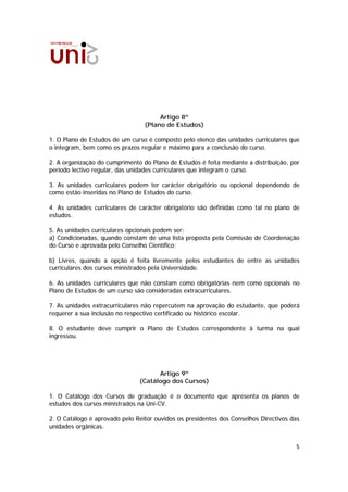 Artigo 8º
                                 (Plano de Estudos)

1. O Plano de Estudos de um curso é composto pelo elenco das unidades curriculares que
o integram, bem como os prazos regular e máximo para a conclusão do curso.

2. A organização do cumprimento do Plano de Estudos é feita mediante a distribuição, por
período lectivo regular, das unidades curriculares que integram o curso.

3. As unidades curriculares podem ter carácter obrigatório ou opcional dependendo de
como estão inseridas no Plano de Estudos do curso.

4. As unidades curriculares de carácter obrigatório são definidas como tal no plano de
estudos.

5. As unidades curriculares opcionais podem ser:
a) Condicionadas, quando constam de uma lista proposta pela Comissão de Coordenação
do Curso e aprovada pelo Conselho Científico;

b) Livres, quando a opção é feita livremente pelos estudantes de entre as unidades
curriculares dos cursos ministrados pela Universidade.

6. As unidades curriculares que não constam como obrigatórias nem como opcionais no
Plano de Estudos de um curso são consideradas extracurriculares.

7. As unidades extracurriculares não repercutem na aprovação do estudante, que poderá
requerer a sua inclusão no respectivo certificado ou histórico escolar.

8. O estudante deve cumprir o Plano de Estudos correspondente à turma na qual
ingressou.




                                     Artigo 9º
                               (Catálogo dos Cursos)

1. O Catálogo dos Cursos de graduação é o documento que apresenta os planos de
estudos dos cursos ministrados na Uni-CV.

2. O Catálogo é aprovado pelo Reitor ouvidos os presidentes dos Conselhos Directivos das
unidades orgânicas.


                                                                                      5
 