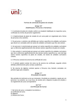 Secção II
                     Formas de conclusão do plano de estudos

                                     Artigo 10º
                        (Habilitações, Percursos e Variantes)

1. A conclusão do plano de estudos confere ao estudante habilitação no respectivo curso,
certificada nos termos do presente regulamento.

2. A implementação do plano de estudos de um curso pode ser organizada sob a forma
de percursos e/ou variantes.

3. Os percursos e variantes são definidos por núcleos específicos de unidades curriculares
que devem ser concluídos além do núcleo de unidades curriculares que lhes são comuns.

4. Um percurso é caracterizado por possuir um núcleo específico de unidades curriculares
que se diferencia significativamente dos demais núcleos específicos do plano de estudos.

5. Uma variante é caracterizada por possuir um núcleo específico de unidades curriculares
que não se diferencia significativamente dos demais núcleos específicos ou, caso não haja
outros núcleos específicos no plano de estudos, do núcleo de unidades curriculares
comuns.

6. O Percurso constará do anverso do certificado do curso.

7. A variante poderá constar do verso ou do anverso do certificado, segundo critério
definido uniformemente pelos serviços académicos.

8. No anverso do diploma constará apenas o Percurso e/ou Variante concluídos em
primeiro lugar pelo estudante.

                                      Artigo 11º
                                 (Faculdade de opção)

Nos períodos de matrícula ou da sua renovação é facultada ao estudante a opção por um
percurso e ou variante, ou a sua troca, de acordo com o disposto no plano de estudos e
no regulamento do curso correspondente

                                         Artº12º
                                (Certificação do Curso)

1. No termo do curso, o estudante terá direito a:
a) Certificado do Curso;
b) Diploma;
c) Histórico do Curso:


                                                                                        6
 