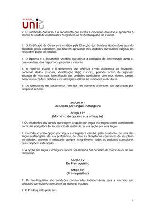 2. O Certificado do Curso é o documento que atesta a conclusão do curso e apresenta o
elenco de unidades curriculares integrantes do respectivo plano de estudos.


3. O Certificado de Curso será emitido pela Direcção dos Serviços Académicos quando
solicitado pelos estudantes que ficarem aprovados nas unidades curriculares exigidas no
respectivo plano de estudos.

4. O Diploma é o documento sintético que atesta a conclusão de determinado curso e,
caso existam, dos respectivos percurso e variante.

5. O Histórico Escolar é o documento que sintetiza a vida académica do estudante,
contendo dados pessoais, identificação do(s) curso(s), período lectivo de ingresso,
situação da matrícula, identificação das unidades curriculares com seus nomes, cargas
horárias ou créditos obtidos e classificações obtidas nas unidades curriculares.

6. Os formulários dos documentos referidos nos números anteriores são aprovados por
despacho reitoral.



                                    Secção III
                          Da Opção por Língua Estrangeira

                                   Artigo 13º
                        (Momento de opção e sua alteração)

1.Os estudantes dos cursos que exigem a opção por língua estrangeira como componente
curricular obrigatória farão, no acto da matrícula, a sua opção por uma língua.

2. Entende-se como opção por língua estrangeira a escolha, pelo estudante, de uma das
línguas estrangeiras de sua preferência, de entre as obrigatórias constantes de seu plano
de estudos, devendo o estudante cumprir integralmente todas as unidades curriculares
que compõem esta opção.

3. A opção por língua estrangeira poderá ser alterada nos períodos de matrícula ou de sua
renovação

                                      Secção IV
                                   Do Pré-requisito

                                      Artigo14º
                                   (Pré-requisitos)

1. Os Pré-Requisitos são condições consideradas indispensáveis para a inscrição nas
unidades curriculares constantes do plano de estudos.

2. O Pré-Requisito pode ser:


                                                                                       7
 