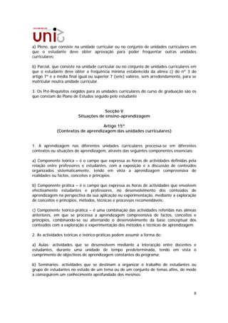 a) Pleno, que consiste na unidade curricular ou no conjunto de unidades curriculares em
que o estudante deve obter aprovação para poder frequentar outras unidades
curriculares;

b) Parcial, que consiste na unidade curricular ou no conjunto de unidades curriculares em
que o estudante deve obter a frequência mínima estabelecida da alínea c) do nº 3 do
artigo 7º e a média final igual ou superior 7 (sete) valores, sem arredondamento, para se
matricular noutra unidade curricular.

3. Os Pré-Requisitos exigidos para as unidades curriculares do curso de graduação são os
que constam do Plano de Estudos seguido pelo estudante


                                      Secção V
                         Situações de ensino-aprendizagem

                                  Artigo 15º
             (Contextos de aprendizagem das unidades curriculares)


1. A aprendizagem nas diferentes unidades curriculares processa-se em diferentes
contextos ou situações de aprendizagem, através das seguintes componentes essenciais:

a) Componente teórica – é o campo que expressa as horas de actividades definidas pela
relação entre professores e estudantes, com a exposição e a discussão de conteúdos
organizados sistematicamente, tendo em vista a aprendizagem compreensiva de
realidades ou factos, conceitos e princípios.

b) Componente prática – é o campo que expressa as horas de actividades que envolvem
efectivamente estudantes e professores, no desenvolvimento dos conteúdos de
aprendizagem na perspectiva da sua aplicação ou experimentação, mediante a exploração
de conceitos e princípios, métodos, técnicas e processos recomendáveis;

c) Componente teórico-prática – é uma combinação das actividades referidas nas alíneas
anteriores, em que se processa a aprendizagem compreensiva de factos, conceitos e
princípios, combinando-se ou alternando o desenvolvimento da base conceptual dos
conteúdos com a exploração e experimentação dos métodos e técnicas de aprendizagem.

2. As actividades teóricas e teórico-práticas podem assumir a forma de:

a) Aulas: actividades que se desenvolvem mediante a interacção entre docentes e
estudantes, durante uma unidade de tempo predeterminada, tendo em vista o
cumprimento de objectivos de aprendizagem constantes do programa;

b) Seminários: actividades que se destinam a organizar o trabalho de estudantes ou
grupo de estudantes no estudo de um tema ou de um conjunto de temas afins, de modo
a conseguirem um conhecimento aprofundado dos mesmos;



                                                                                       8
 