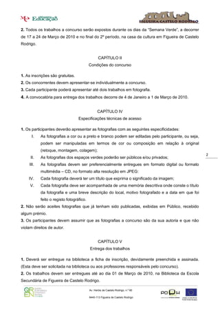2. Todos os trabalhos a concurso serão expostos durante os dias da “Semana Verde”, a decorrer
de 17 a 24 de Março de 2010 e no final do 2º período, na casa da cultura em Figueira de Castelo
Rodrigo.


                                                 CAPÍTULO II
                                          Condições do concurso

1. As inscrições são gratuitas.
2. Os concorrentes devem apresentar-se individualmente a concurso.
3. Cada participante poderá apresentar até dois trabalhos em fotografia.
4. A convocatória para entrega dos trabalhos decorre de 4 de Janeiro a 1 de Março de 2010.


                                                CAPÍTULO IV
                                  Especificações técnicas de acesso

1. Os participantes deverão apresentar as fotografias com as seguintes especificidades:
      I.   As fotografias a cor ou a preto e branco podem ser editadas pelo participante, ou seja,
           podem ser manipuladas em termos de cor ou composição em relação à original
           (retoque, montagem, colagem);
                                                                                                     2
     II.   As fotografias dos espaços verdes poderão ser públicos e/ou privados;
    III.   As fotografias devem ser preferencialmente entregues em formato digital ou formato
           multimédia – CD, no formato alta resolução em JPEG:
    IV.    Cada fotografia deverá ter um título que exprima o significado da imagem;
     V.    Cada fotografia deve ser acompanhada de uma memória descritiva onde conste o título
           da fotografia e uma breve descrição do local, motivo fotografado e a data em que foi
           feito o registo fotográfico.
2. Não serão aceites fotografias que já tenham sido publicadas, exibidas em Público, recebido
algum prémio.
3. Os participantes devem assumir que as fotografias a concurso são da sua autoria e que não
violam direitos de autor.


                                                 CAPÍTULO V
                                          Entrega dos trabalhos

1. Deverá ser entregue na biblioteca a ficha de inscrição, devidamente preenchida e assinada.
(Esta deve ser solicitada na biblioteca ou aos professores responsáveis pelo concurso).
2. Os trabalhos devem ser entregues até ao dia 01 de Março de 2010, na Biblioteca da Escola
Secundária de Figueira de Castelo Rodrigo.

                                          Av. Heróis de Castelo Rodrigo, n.º 60

                                          6440-113 Figueira de Castelo Rodrigo

                                             271 311 156     271 311810
 