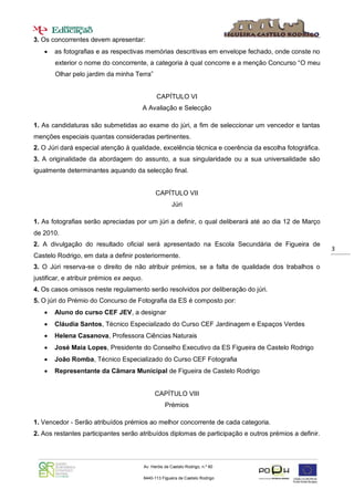 3. Os concorrentes devem apresentar:
      as fotografias e as respectivas memórias descritivas em envelope fechado, onde conste no
       exterior o nome do concorrente, a categoria à qual concorre e a menção Concurso “O meu
       Olhar pelo jardim da minha Terra”


                                                 CAPÍTULO VI
                                       A Avaliação e Selecção

1. As candidaturas são submetidas ao exame do júri, a fim de seleccionar um vencedor e tantas
menções especiais quantas consideradas pertinentes.
2. O Júri dará especial atenção à qualidade, excelência técnica e coerência da escolha fotográfica.
3. A originalidade da abordagem do assunto, a sua singularidade ou a sua universalidade são
igualmente determinantes aquando da selecção final.


                                                 CAPÍTULO VII
                                                          Júri

1. As fotografias serão apreciadas por um júri a definir, o qual deliberará até ao dia 12 de Março
de 2010.
2. A divulgação do resultado oficial será apresentado na Escola Secundária de Figueira de
                                                                                                       3
Castelo Rodrigo, em data a definir posteriormente.
3. O Júri reserva-se o direito de não atribuir prémios, se a falta de qualidade dos trabalhos o
justificar, e atribuir prémios ex aequo.
4. Os casos omissos neste regulamento serão resolvidos por deliberação do júri.
5. O júri do Prémio do Concurso de Fotografia da ES é composto por:
      Aluno do curso CEF JEV, a designar
      Cláudia Santos, Técnico Especializado do Curso CEF Jardinagem e Espaços Verdes
      Helena Casanova, Professora Ciências Naturais
      José Maia Lopes, Presidente do Conselho Executivo da ES Figueira de Castelo Rodrigo
      João Romba, Técnico Especializado do Curso CEF Fotografia
      Representante da Câmara Municipal de Figueira de Castelo Rodrigo


                                                CAPÍTULO VIII
                                                      Prémios

1. Vencedor - Serão atribuídos prémios ao melhor concorrente de cada categoria.
2. Aos restantes participantes serão atribuídos diplomas de participação e outros prémios a definir.



                                           Av. Heróis de Castelo Rodrigo, n.º 60

                                           6440-113 Figueira de Castelo Rodrigo

                                              271 311 156     271 311810
 