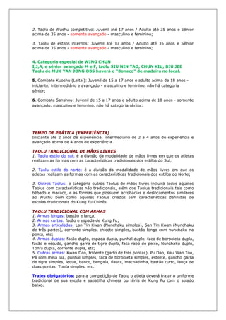 2. Taolu de Wushu competitivo: Juvenil até 17 anos / Adulto até 35 anos e Sênior
acima de 35 anos - somente avançado - masculino e feminino;
3. Taolu de estilos internos: Juvenil até 17 anos / Adulto até 35 anos e Sênior
acima de 35 anos - somente avançado - masculino e feminino;
4. Categoria especial de WING CHUN
I,J,A, e sênior avançado M e F, taolu SIU NIN TAO, CHUN KIU, BIU JEE
Taolu de MUK YAN JONG OBS haverá o “Boneco” de madeira no local.
5. Combate Kuoshu (Leitai): Juvenil de 15 a 17 anos e adulto acima de 18 anos -
iniciante, intermediário e avançado - masculino e feminino, não há categoria
sênior;
6. Combate Sanshou: Juvenil de 15 a 17 anos e adulto acima de 18 anos - somente
avançado, masculino e feminino, não há categoria sênior;
TEMPO DE PRÁTICA (EXPERIÊNCIA)
Iniciante até 2 anos de experiência, intermediário de 2 a 4 anos de experiência e
avançado acima de 4 anos de experiência.
TAOLU TRADICIONAL DE MÃOS LIVRES
1. Taolu estilo do sul: é a divisão da modalidade de mãos livres em que os atletas
realizam as formas com as características tradicionais dos estilos do Sul;
2. Taolu estilo do norte: é a divisão da modalidade de mãos livres em que os
atletas realizam as formas com as características tradicionais dos estilos do Norte;
3. Outros Taolus: a categoria outros Taolus de mãos livres incluirá todos aqueles
Taolus com características não tradicionais, além dos Taolus tradicionais tais como
bêbado e macaco, e as formas que possuem acrobacias e deslocamentos similares
ao Wushu bem como aqueles Taolus criados sem características definidas de
escolas tradicionais do Kung Fu Chinês.
TAOLU TRADICIONAL COM ARMAS
1. Armas longas: bastão e lança;
2. Armas curtas: facão e espada de Kung Fu;
3. Armas articuladas: Lan Tin Kwan (Nunchaku simples), San Tin Kwan (Nunchaku
de três partes), corrente simples, chicote simples, bastão longo com nunchaku na
ponta, etc;
4. Armas duplas: facão duplo, espada dupla, punhal duplo, faca de borboleta dupla,
facão e escudo, gancho garra de tigre duplo, faca rabo de peixe, Nunchaku duplo,
Tonfa dupla, corrente dupla, etc;
5. Outras armas: Kwan Dao, tridente (garfo de três pontas), Pu Dao, Kau Wan Tou,
Pá com meia lua, punhal simples, faca de borboleta simples, estilete, gancho garra
de tigre simples, leque, banco, bengala, flauta, machadinha, bastão curto, lança de
duas pontas, Tonfa simples, etc.
Trajes obrigatórios: para a competição de Taolu o atleta deverá trajar o uniforme
tradicional de sua escola e sapatilha chinesa ou tênis de Kung Fu com o solado
baixo.
 