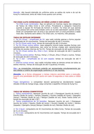 Atenção: não haverá distinção do uniforme entre os estilos do norte e do sul de
Kung Fu tradicional, tanto de mãos livres quanto com armas.
TOI CHAO (LUTA COMBINADA) DE MÃOS LIVRES E COM ARMAS
Toi Chão (Luta combinada): Aqui se aplicam as mesmas regras das categorias
de Taolus de mãos livres e com armas. Prevalecerá a categoria masculina
quando a equipe for formada de homem e mulher. Toi Chao em que apenas
uma pessoa tem arma será tratado como se os dois estivessem usando armas.
Onde um competidor tem 18 anos e seu parceiro tem 12 anos prevalece a idade
mais alta. Somente será válido o Toi Chao com, no máximo, três pessoas.
TAOLU DE ESTILOS INTERNOS
1. Tai Chi Chuan - simplificado de 24: aqui está incluída apenas a forma popular
simplificada de 24 movimentos. Tempo de execução de até 5 minutos;
2. Tai Chi Chuan estilo Yang: tempo de execução de até 4 minutos;
3. Tai Chi Chuan outros estilos: essa categoria incluirá todas aquelas formas com
características não tradicionais, tais como as formas criadas sem características
definidas de escolas internas de Tai Chi. Tempo de execução de até quatro minutos.
4. Tai Chi Chuan estilos Wu, Chen e Sun: tempo de execução de até 4 (quatros)
minutos;
5. Internos outros estilos: Pa Kua, Hsing I, I Chuan, Zhou I Chuan e outros. Tempo
de execução de até 4 minutos;
6. Tai Ji Jian - simplificado de 32 com espada: tempo de execução de até 4
minutos;
7. Internos outras armas: aqui estão incluídas todas as demais armas de todos os
estilos internos. Tempo de execução de até 4 (quatros) minutos.
Obs.: as competições individuais poderão ser apresentadas simultaneamente por
dois atletas a critério da organização conforme o nº de inscritos.
Atenção: se a forma ultrapassar o tempo máximo permitido para a execução,
haverá uma penalidade de 0,01 ponto em cada 10 segundos a mais sobre a média
final.
Trajes obrigatórios: o competidor deverá apresentar-se devidamente trajado
(blusão chinês de manga longa, calça comprida e sapatilha chinesa de Kung Fu).
TAOLU DE WUSHU COMPETITIVO
1. Taolus compulsórios: Nanquan (punho do sul) / Changquan (punho do norte) /
Daoshu (facão do norte) / Jianshu (espada) / Gunshu (bastão do norte) / Qiangshu
(lança) / Nandao (facão do sul) / Nangun (bastão do sul). Esses Taolus terão um
tempo de execução de até 1’20”;
2. Taolus preparatórios de 32 posições: Nanquan (punho do sul) / Changquan
(punho do norte) / Daoshu (facão do norte) / Gunshu (bastão do norte) / Jianshu
(espada) / Qiangshu (lança);Nangun (bastão do sul) /Nandao (facão do sul)
3. Tai Ji Quan: compulsório de 42 movimentos de mãos livres. Tempo de excussão
de 5 a 6 minutos;
4. Tai Ji Jian: compulsório de 42 movimentos com espada. Tempo de excussão de 4
a 5 minutos.
 