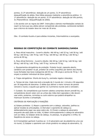 pontos; 2) 2ª advertência: dedução de um ponto; 3) 3ª advertência:
desqualificação do atleta. Para faltas pessoais mediante a advertência pública: 1)
1ª advertência: dedução de um ponto; 2) 2ª advertência: dedução de três pontos;
3) 3ªadvertência: desqualificação do atleta.
i) De acordo com as regras da LNKF: Instruções e demais manifestações verbais do
coach na hora que seu atleta estiver competindo são proibidas. Lembrando também
que o técnico do lutador deve ter mais de 18 anos.
Obs.: O combate Kuoshu é para atletas iniciantes, Intermediários e avançados.
REGRAS DE COMPETIÇÃO DE COMBATE SANSHOU/SANDA
a. Peso oficial masculino - Juvenil e Adulto: Até 48 kg / até 52 kg / até 56 kg / até
60 kg / até 65 kg / até 70 kg / até 75 kg / até 80 kg / até 85 kg / até 90 kg /
acima de 90 kg;
b. Peso oficial feminino - Juvenil e Adulto: Até 48 kg / até 52 kg / até 56 kg / até
60 kg / até 65 kg / até 70 kg / até 75 kg / acima de 75 kg;
c. Equipamentos obrigatórios de proteção: Protetor bucal, capacete aberto,
caneleira com protetor no pé, protetor de virilha (coquílha) por dentro dos shorts,
luvas fechadas tipo boxe (categorias até 65 kg = 08 onças e acima de 70 kg = 10
onças) e protetor individual de tórax (peito);
d. Trajes obrigatórios: Shorts de Kung Fu, camiseta regata e descalço;
e. Tempo de luta: Cada luta terá a duração de 3 rounds de 1 minuto e 30 segundos
por 30 segundos de descanso. O atleta que obtiver o maior número de pontos
vencerá o round, e aquele que ganhar os 2 primeiros rounds será o vencedor;
f. Cuidado: Os competidores que tiverem cabelos compridos devem prendê-los, os
competidores devem estar com as unhas das mãos bem aparadas e não devem
usar anéis, pulseiras, correntes ou outro adorno que poderá atrapalhar ou
machucar durante a competição.
CRITÉRIOS DE PONTUAÇÃO E PUNIÇÕES
a) Golpes proibidos: 1) Atacar o oponente com a cabeça, cotovelos, joelhos ou
aplicar torções às articulações; 2) Derrubar o oponente de cabeça ou
deliberadamente jogar seu peso sobre ele; 3) Chutar a cabeça do adversário
enquanto ele está caído no chão; 4) Bater continuadamente a cabeça do adversário
com as mãos; 5) Golpear atrás da cabeça, no pescoço, na garganta e virilha; 6)
Seqüência de socos na cabeça.
b) O Competidor ganhará 3 pontos se: 1) O adversário sair da plataforma uma vez
no round; 2) Golpear o oponente com chute giratório na cabeça do adversário; 3)
 