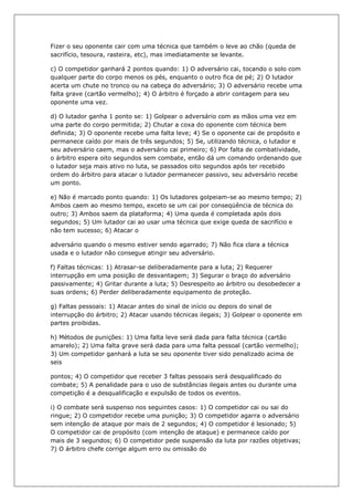 Fizer o seu oponente cair com uma técnica que também o leve ao chão (queda de
sacrifício, tesoura, rasteira, etc), mas imediatamente se levante.
c) O competidor ganhará 2 pontos quando: 1) O adversário cai, tocando o solo com
qualquer parte do corpo menos os pés, enquanto o outro fica de pé; 2) O lutador
acerta um chute no tronco ou na cabeça do adversário; 3) O adversário recebe uma
falta grave (cartão vermelho); 4) O árbitro é forçado a abrir contagem para seu
oponente uma vez.
d) O lutador ganha 1 ponto se: 1) Golpear o adversário com as mãos uma vez em
uma parte do corpo permitida; 2) Chutar a coxa do oponente com técnica bem
definida; 3) O oponente recebe uma falta leve; 4) Se o oponente cai de propósito e
permanece caído por mais de três segundos; 5) Se, utilizando técnica, o lutador e
seu adversário caem, mas o adversário cai primeiro; 6) Por falta de combatividade,
o árbitro espera oito segundos sem combate, então dá um comando ordenando que
o lutador seja mais ativo no luta, se passados oito segundos após ter recebido
ordem do árbitro para atacar o lutador permanecer passivo, seu adversário recebe
um ponto.
e) Não é marcado ponto quando: 1) Os lutadores golpeiam-se ao mesmo tempo; 2)
Ambos caem ao mesmo tempo, exceto se um cai por conseqüência de técnica do
outro; 3) Ambos saem da plataforma; 4) Uma queda é completada após dois
segundos; 5) Um lutador cai ao usar uma técnica que exige queda de sacrifício e
não tem sucesso; 6) Atacar o
adversário quando o mesmo estiver sendo agarrado; 7) Não fica clara a técnica
usada e o lutador não consegue atingir seu adversário.
f) Faltas técnicas: 1) Atrasar-se deliberadamente para a luta; 2) Requerer
interrupção em uma posição de desvantagem; 3) Segurar o braço do adversário
passivamente; 4) Gritar durante a luta; 5) Desrespeito ao árbitro ou desobedecer a
suas ordens; 6) Perder deliberadamente equipamento de proteção.
g) Faltas pessoais: 1) Atacar antes do sinal de início ou depois do sinal de
interrupção do árbitro; 2) Atacar usando técnicas ilegais; 3) Golpear o oponente em
partes proibidas.
h) Métodos de punições: 1) Uma falta leve será dada para falta técnica (cartão
amarelo); 2) Uma falta grave será dada para uma falta pessoal (cartão vermelho);
3) Um competidor ganhará a luta se seu oponente tiver sido penalizado acima de
seis
pontos; 4) O competidor que receber 3 faltas pessoais será desqualificado do
combate; 5) A penalidade para o uso de substâncias ilegais antes ou durante uma
competição é a desqualificação e expulsão de todos os eventos.
i) O combate será suspenso nos seguintes casos: 1) O competidor cai ou sai do
ringue; 2) O competidor recebe uma punição; 3) O competidor agarra o adversário
sem intenção de ataque por mais de 2 segundos; 4) O competidor é lesionado; 5)
O competidor cai de propósito (com intenção de ataque) e permanece caído por
mais de 3 segundos; 6) O competidor pede suspensão da luta por razões objetivas;
7) O árbitro chefe corrige algum erro ou omissão do
 