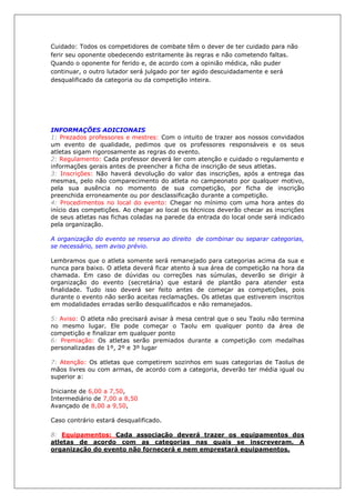Cuidado: Todos os competidores de combate têm o dever de ter cuidado para não
ferir seu oponente obedecendo estritamente às regras e não cometendo faltas.
Quando o oponente for ferido e, de acordo com a opinião médica, não puder
continuar, o outro lutador será julgado por ter agido descuidadamente e será
desqualificado da categoria ou da competição inteira.
INFORMAÇÕES ADICIONAIS
1: Prezados professores e mestres: Com o intuito de trazer aos nossos convidados
um evento de qualidade, pedimos que os professores responsáveis e os seus
atletas sigam rigorosamente as regras do evento.
2: Regulamento: Cada professor deverá ler com atenção e cuidado o regulamento e
informações gerais antes de preencher a ficha de inscrição de seus atletas.
3: Inscrições: Não haverá devolução do valor das inscrições, após a entrega das
mesmas, pelo não comparecimento do atleta no campeonato por qualquer motivo,
pela sua ausência no momento de sua competição, por ficha de inscrição
preenchida erroneamente ou por desclassificação durante a competição.
4: Procedimentos no local do evento: Chegar no mínimo com uma hora antes do
início das competições. Ao chegar ao local os técnicos deverão checar as inscrições
de seus atletas nas fichas coladas na parede da entrada do local onde será indicado
pela organização.
A organização do evento se reserva ao direito de combinar ou separar categorias,
se necessário, sem aviso prévio.
Lembramos que o atleta somente será remanejado para categorias acima da sua e
nunca para baixo. O atleta deverá ficar atento à sua área de competição na hora da
chamada. Em caso de dúvidas ou correções nas súmulas, deverão se dirigir à
organização do evento (secretária) que estará de plantão para atender esta
finalidade. Tudo isso deverá ser feito antes de começar as competições, pois
durante o evento não serão aceitas reclamações. Os atletas que estiverem inscritos
em modalidades erradas serão desqualificados e não remanejados.
5: Aviso: O atleta não precisará avisar à mesa central que o seu Taolu não termina
no mesmo lugar. Ele pode começar o Taolu em qualquer ponto da área de
competição e finalizar em qualquer ponto
6: Premiação: Os atletas serão premiados durante a competição com medalhas
personalizadas de 1º, 2º e 3º lugar
7: Atenção: Os atletas que competirem sozinhos em suas categorias de Taolus de
mãos livres ou com armas, de acordo com a categoria, deverão ter média igual ou
superior a:
Iniciante de 6,00 a 7,50,
Intermediário de 7,00 a 8,50
Avançado de 8,00 a 9,50,
Caso contrário estará desqualificado.
8: Equipamentos: Cada associação deverá trazer os equipamentos dos
atletas de acordo com as categorias nas quais se inscreveram. A
organização do evento não fornecerá e nem emprestará equipamentos.
 