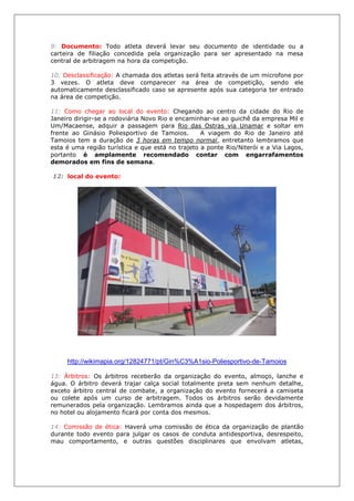 9: Documento: Todo atleta deverá levar seu documento de identidade ou a
carteira de filiação concedida pela organização para ser apresentado na mesa
central de arbitragem na hora da competição.
10: Desclassificação: A chamada dos atletas será feita através de um microfone por
3 vezes. O atleta deve comparecer na área de competição, sendo ele
automaticamente desclassificado caso se apresente após sua categoria ter entrado
na área de competição.
11: Como chegar ao local do evento: Chegando ao centro da cidade do Rio de
Janeiro dirigir-se a rodoviária Novo Rio e encaminhar-se ao guichê da empresa Mil e
Um/Macaense, adquir a passagem para Rio das Ostras via Unamar e soltar em
frente ao Ginásio Poliesportivo de Tamoios. A viagem do Rio de Janeiro até
Tamoios tem a duração de 3 horas em tempo normal, entretanto lembramos que
esta é uma região turística e que está no trajeto a ponte Rio/Niterói e a Via Lagos,
portanto é amplamente recomendado contar com engarrafamentos
demorados em fins de semana.
12: local do evento:
http://wikimapia.org/12824771/pt/Gin%C3%A1sio-Poliesportivo-de-Tamoios
13: Árbitros: Os árbitros receberão da organização do evento, almoço, lanche e
água. O árbitro deverá trajar calça social totalmente preta sem nenhum detalhe,
exceto árbitro central de combate, a organização do evento fornecerá a camiseta
ou colete após um curso de arbitragem. Todos os árbitros serão devidamente
remunerados pela organização. Lembramos ainda que a hospedagem dos árbitros,
no hotel ou alojamento ficará por conta dos mesmos.
14: Comissão de ética: Haverá uma comissão de ética da organização de plantão
durante todo evento para julgar os casos de conduta antidesportiva, desrespeito,
mau comportamento, e outras questões disciplinares que envolvam atletas,
 