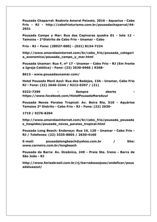 Pousada Chaparral: Rodovia Amaral Peixoto, 2016 - Aquarius - Cabo
Frio - RJ - http://cabofrioturismo.com.br/pousadachaparral/44-
2931
Pousada Campo y Mar: Rua das Capivaras quadra 01 - lote 12 -
Tamoios - 2°Distrito de Cabo Frio - Unamar - Cabo
Frio - RJ – Fone: (28927-000) - (021) 8134-7224
http://www.amarelasinternet.com/br/cabo_frio/pousada_categori
a_economica/pousada_campo_y_mar.html
Pousada Unamar: Rua F, nº 17 - Unamar - Cabo Frio - RJ (Em frente
a Igreja Católica) - Fone: (22) 2630-6966 | 9268-
8613 - www.pousadaunamar.com/
Hotel Pousada Maré Azul: Rua dos Badejos, 13A - Unamar, Cabo Frio
RJ - Fone: (22) 2646-3244 / 9212-0397 / (21)
9322-7399 - Sempre aberto -
https://www.facebook.com/HotelPousadaMareAzul
Pousada Neves Paraíso Tropical: Av. Beira Rio, 510 - Aquários
Tamoios 2º Distrito - Cabo Frio - RJ - Fone: (22) 2630-
1719 / 9276-8204
http://www.amarelasinternet.com/br/cabo_frio/pousada_pousada
s_hospides/pousada_neves_paraiso_tropical.html
Pousada Long Beach: Endereço: Rua 10, 120 - Unamar - Cabo Frio -
RJ / Telefones: (22) 3335-8005 / 2630-4160
E-mail: pousadalongbeach@yahoo.com.br / Site:
www.carneiro.com.br/longbeach
Pousada da Barra: Av. Oceânica, 249 - Praia Sta. Irene - Barra de
São João - RJ
http://www.feriasbrasil.com.br/rj/barradesaojoao/ondeficar/pous
adaluaazul/
 