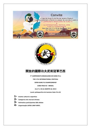 開放的國際功夫武術冠軍巴西
7º CAMPEONATO BRASILEIRO DE KUNG FU e
THE 1ºth INTERNATIONAL FESTIVAL
OPEN KUNG FU CHAMPIONSHIP
CABO FRIO RJ - BRASIL
16,17 e 18 de AGOSTO de 2013
Local: poliesportivo de tamoios Cabo Frio RJ
1- Evento cultural e esportivo
2- Categoria arte marcial chinesa
3- Estimativa participantes 500 atletas
4- Organização LKFRJ-LNKF-WKFL
 
