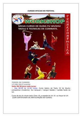 CURSOS OFICIAS DO FESTIVAL
TODOS OS CURSOS
17/08/2013 manhã
1. Das 08:00 às 12:00 horas: Curso básico de Taolu 32 de Wushu
competitivo (moderno). Sul nanquan / nangun bastão / nandão facão do
sul.
Curso de tai chi chuan taolu Chen 19, e espada tai chi 16 ou leque tai chi
(COM CERTIFICADO DE PARTICIPAÇÃO DO CURSO)
 