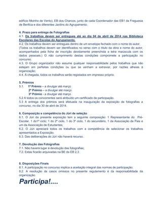 edifício Moinho de Vento), EB dos Charcos, junto de cada Coordenador das EB1 da Freguesia
de Benfica e dos diferentes Jardins do Agrupamento.
4. Prazo para entrega de Fotografias
4.1. Os trabalhos devem ser entregues até ao dia 04 de abril de 2014 nas Biblioteca
Escolares das Escolas do Agrupamento.
4.2. Os trabalhos devem ser entregues dentro de um envelope fechado com o nome do autor.
(Todos os trabalhos devem ser identificados no verso com o título da obra e nome do autor,
acompanhados pela ficha de inscrição devidamente preenchida a letra maiúscula com os
dados pessoais.) O não cumprimento destas condições compromete a participação no
concurso.
4.3. O Grupo organizador não assume qualquer responsabilidade pelos trabalhos que não
estejam em perfeitas condições ou que se venham a extraviar, por razões alheias à
organização;
4.4. À chegada, todos os trabalhos serão registados em impresso próprio.
5. Prémios
5.1. 1º Prémio – a divulgar até março
2º Prémio – a divulgar até março
3º Prémio - a divulgar até março
5.2 A todos os concorrentes será atribuído um certificado de participação.
5.3 A entrega dos prémios será efetuada na inauguração da exposição de fotografias a
concurso, no dia 30 de abril de 2014.
6. Composição e competência do Júri de seleção
6.1. O Júri da presente exposição tem a seguinte composição: 1 Representante do PréEscolar, 1 do1º ciclo; 1 do 2º ciclo, 1 do 3º ciclo, 1 do secundário, 1 da Associação de Pais e
um da Associação de Estudantes;
6.2. O Júri apreciará todos os trabalhos com a competência de selecionar os trabalhos
apresentados a Exposição;
6.3. Das deliberações do Júri não haverá recurso.
7. Devolução das Fotografias
7.1. Não haverá lugar à devolução das fotografias;
7.2. Estas ficarão arquivadas na BE da EB 2,3.

8. Disposições Finais
8.1. A participação no concurso implica a aceitação integral das normas de participação;
8.2. A resolução de casos omissos no presente regulamento é da responsabilidade da
organização.

Participa!....

 