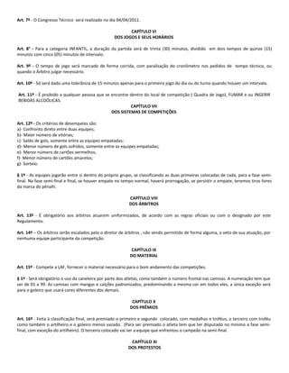 Art. 7º - O Congresso Técnico será realizado no dia 04/04/2011.

                                                         CAPÍTULO VI
                                                  DOS JOGOS E SEUS HORÁRIOS

Art. 8° - Para a categoria INFANTIL, a duração da partida será de trinta (30) minutos, dividido em dois tempos de quinze (15)
minutos com cinco (05) minutos de intervalo.

Art. 9º - O tempo de jogo será marcado de forma corrida, com paralisação do cronômetro nos pedidos de tempo técnico, ou
quando o Árbitro julgar necessário.

Art. 10º - Só será dado uma tolerância de 15 minutos apenas para o primeiro jogo do dia ou do turno quando houver um intervalo.

Art. 11º - É proibido a qualquer pessoa que se encontre dentro do local de competição ( Quadra de Jogo), FUMAR e ou INGERIR
BEBIDAS ALCOÓLICAS.
                                                        CAPÍTULO VII
                                               DOS SISTEMAS DE COMPETIÇÕES

Art. 12º - Os critérios de desempates são:
a)- Confronto direto entre duas equipes;
b)- Maior número de vitórias;
c)- Saldo de gols, somente entre as equipes empatadas;
d)- Menor número de gols sofridos, somente entre as equipes empatadas;
e)- Menor número de cartões vermelhos;
f)- Menor número de cartões amarelos;
g)- Sorteio.

§ 1º - As equipes jogarão entre si dentro do próprio grupo, se classificando as duas primeiras colocadas de cada, para a fase semi-
final. Na fase semi-final e final, se houver empate no tempo normal, haverá prorrogação, se persistir o empate, teremos tiros livres
da marca do pênalti.

                                                          CAPÍTULO VIII
                                                          DOS ÁRBITROS

Art. 13º - É obrigatório aos árbitros atuarem uniformizados, de acordo com as regras oficiais ou com o designado por este
Regulamento.

Art. 14º – Os árbitros serão escalados pelo o diretor de árbitros , não sendo permitido de forma alguma, o veto de sua atuação, por
nenhuma equipe participante da competição.

                                                           CAPÍTULO IX
                                                          DO MATERIAL

Art. 15º - Compete a LAF, fornecer o material necessário para o bom andamento das competições.

§ 1º - Será obrigatório o uso da caneleira por parte dos atletas, como também o número frontal nas camisas. A numeração tem que
ser de 01 a 99. As camisas com mangas e calções padronizados, predominando a mesma cor em todos eles, a única exceção será
para o goleiro que usará cores diferentes dos demais.

                                                           CAPÍTULO X
                                                          DOS PRÊMIOS

Art. 16º - Feita à classificação final, será premiado o primeiro e segundo colocado, com medalhas e troféus, o terceiro com troféu
como também o artilheiro e o goleiro menos vazado. (Para ser premiado o atleta tem que ter disputado no mínimo a fase semi-
final, com exceção do artilheiro). O terceiro colocado vai ser a equipe que enfrentou o campeão na semi-final.

                                                          CAPÍTULO XI
                                                         DOS PROTESTOS
 