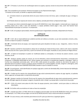 Art. 17º - O Protesto é uma forma de manifestação diante da suspeita, expresso através de documento hábil (ofício) destinado a
LAF.

§ 1º - Tem competência para protestar: Diretores de equipes ou seus Representantes legais;
 O Protesto só será aceito, se atender as seguintes determinações:

    a) O Protesto deverá ser apresentado dentro do prazo máximo de doze (12) horas, após a realização do jogo e entregue a
        LAF;

   b) O Protesto deverá ser expresso de maneira clara e objetiva, assinado pelo Diretor ou Representante legal.

    c) A equipe que estiver protestando pagará uma taxa de R$ 100,00 (Cem reais). Após julgado e comprovado que a equipe que
protestou estava com a razão, à taxa será devolvida e a equipe perdedora deverá pagar a taxa, assim não fazendo ficará
impossibilitada de participar ou continuar no campeonato.

Art. 18º - A LAF, em qualquer oportunidade, intervirá quando houver irregularidade constatada, independente de Protesto.

                                                          CAPÍTULO XII
                                                     DAS DISPOSIÇÕES GERAIS

Art. 19º - A LAF, não se responsabilizará por acidente ocorrido com atletas ou torcedor, ou por este ocasionado a terceiro, antes,
durante ou depois de qualquer competição.

Art. 20º - A Comissão técnica da equipe, será responsável pela parte disciplinar de todos os seus integrantes , dentro e fora da
competição.

Art. 21º - Quando a partida for interrompida ou deixar de ser realizada por motivo de força maior, caberá a LAF, tomar as decisões
dentro do prazo de vinte e quatro (24) horas, a partir do momento da interrupção, ressalvada os casos previstos em Regras Oficiais.

Art. 22º - A Tabela da Competição só poderá ser modificada (adiada ou antecipada), no interesse do próprio certame, a juízo
exclusivo, da LAF.

Art. 23º - Qualquer membro citado em súmula, por ato de indisciplina, estará automaticamente relacionado e convocado para
comparecer a COMISSÃO DISCIPLINAR da LAF, mesmo aqueles que estiverem na arquibancada xingando a arbitragem. Todos os
inscritos nas competições promovidas pela, LAF em 2011, estão passíveis de punições, estando ou não dentro de quadra. As
agressões físicas de qualquer maneira a qualquer pessoa envolvida com o evento (jogador, torcedor, dirigente e arbitragem), serão
punidas de forma rigorosa pela COMISSÃO DISCIPLINAR, baseado no que foi relatado na súmula.

Art. 24º - Os participantes serão identificados em qualquer jogo pela a carteira de identidade (RG), Carteira Nacional de Habilitação
(CNH) ou Carteira Profissional.

Art. 25º - O atleta que for expulso e/ou desqualificado do jogo estará automaticamente suspenso do jogo seguinte, só podendo
voltar a jogar por sua equipe após o cumprimento da punição.

Art. 26º - Qualquer membro da Comissão Técnica que for expulso e/ou desqualificado do jogo estará automaticamente suspenso
dos dois (02) jogos seguintes de qualquer categoria, só podendo voltar a dirigir a sua equipe após o cumprimento da punição.

Art. 27º - O (W x O) contará como placar de 3x0 a favor da equipe presente, como também servirá para todos os critérios de
           desempates.

Art. 28º - Os Cartões serão acumulativos em todas as fases da competição.

Art. 29º - A equipe que sofrer o 1º Wx0, dentro da sua categoria, terá que pagar uma taxa de R$ 100,00 (Cem reais), para continuar
na competição, e no 2º Wx0, terá que pagar uma taxa de R$ 200,00 (Duzentos reais) e estará eliminada da competição.

Art. 30º - Os casos omissos, serão resolvidos pela diretoria da LAF e pelo que determina a Legislação vigente.

                                                   Assú(RN), 05 de Abril de 2011.
 