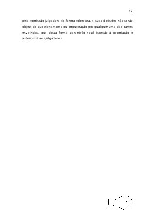 12


pela comissão julgadora de forma soberana, e suas decisões não serão
objeto de questionamento ou impugnação por qualquer uma das partes
envolvidas, que desta forma garantirão total isenção à premiação e
autonomia aos julgadores.
 