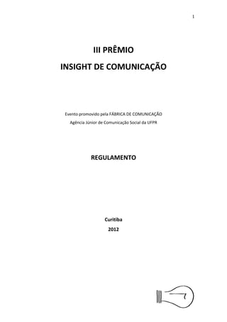 2




              III PRÊMIO
INSIGHT DE COMUNICAÇÃO




 Evento promovido pela FÁBRICA DE COMUNICAÇÃO
   Agência Júnior de Comunicação Social da UFPR




             REGULAMENTO




                    Curitiba
                      2012
 