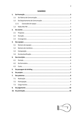 3


                                                      SUMÁRIO

Da Promoção
................................................................................................................4
   Da Fábrica de Comunicação
                            ................................................................4
   Do Departamento de Comunicação
                                 .....................................................4
       Concessão de espaço
......................................................................4
   Rádio Mix FM
               ......................................................................................4
Do evento
         .......................................................................................................................5
   Proposta
           .............................................................................................5
   Duração
          ..............................................................................................5
   Cronograma
.......................................................................................5
Das equipes
..................................................................................................................6
   Número de equipes
............................................................................6
   Número de membros
                    ..........................................................................6
   Composição
.......................................................................................6
   Da desclassiﬁcação
                     .............................................................................6
Das inscrições
.............................................................................................................7
   Período
          ...............................................................................................7
   Do formulário
                .....................................................................................7
   Custo
.................................................................................................7
Da passagem do Brieﬁng
                      ........................................................................................8
Do projeto
.....................................................................................................................8
   Da elaboração
....................................................................................8
   Da entrega dos materiais
...................................................................8
   Da apresentação
                  .................................................................................9
Das palestras
...............................................................................................................9
   Realização
........................................................................................10
   Participação
               ......................................................................................10
   Carga horária
...................................................................................10
Do julgamento
..........................................................................................................11
Da premiação
............................................................................................................11
Disposições Finais
..................................................................................................11
 
