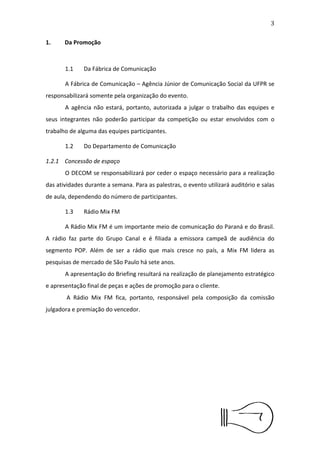 4


1.Da Promoção



      1.1    Da Fábrica de Comunicação

      A Fábrica de Comunicação – Agência Júnior de Comunicação
Social da UFPR se responsabilizará somente pela organização do evento.
      A agência não estará, portanto, autorizada a julgar o trabalho das
equipes e seus integrantes não poderão participar da competição ou
estar envolvidos com o trabalho de alguma das equipes participantes.

      1.2    Do Departamento de Comunicação

1.2.1 Concessão de espaço
      O DECOM se responsabilizará por ceder o espaço necessário para
a realização das atividades durante a semana. Para as palestras, o
evento utilizará auditório e salas de aula, dependendo do número de
participantes.

      1.3    Rádio Mix FM

      A Rádio Mix FM é um importante meio de comunicação do Paraná
e do Brasil. A rádio faz parte do Grupo Canal e é ﬁliada a emissora
campeã de audiência do segmento POP. Além de ser a rádio que mais
cresce no país, a Mix FM lidera as pesquisas de mercado de São Paulo
há sete anos.
      A     apresentação    do   Brieﬁng   resultará   na   realização   de
planejamento estratégico e apresentação ﬁnal de peças e ações de
promoção para o cliente.
       A Rádio Mix FM ﬁca, portanto, responsável pela composição da
comissão julgadora e premiação do vencedor.
 
