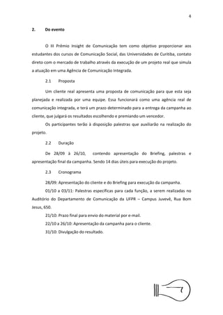 5


2.Do evento


      O III Prêmio Insight de Comunicação tem como objetivo
proporcionar aos estudantes dos cursos de Comunicação Social, das
Universidades de Curitiba, contato direto com o mercado de trabalho
através da execução de um projeto real que simula a atuação em uma
Agência de Comunicação Integrada.

      2.1     Proposta

      Um cliente real apresenta uma proposta de comunicação para que
esta seja planejada e realizada por uma equipe. Essa funcionará como
uma agência real de comunicação integrada, e terá um prazo
determinado para a entrega da campanha ao cliente, que julgará os
resultados escolhendo e premiando um vencedor.
      Os participantes terão à disposição palestras que auxiliarão na
realização do projeto.

      2.2     Duração

      De 28/09 à 26/10, contendo apresentação do Brieﬁng, palestras
e apresentação ﬁnal da campanha. Sendo 14 dias úteis para execução
do projeto.

      2.3     Cronograma

      28/09: Apresentação do cliente e do Brieﬁng para execução da
campanha.
      01/10 a 03/10: Palestras especíﬁcas para cada função, a serem
realizadas no Auditório do Departamento de Comunicação da UFPR –
Campus Juvevê, Rua Bom Jesus, 650.
      21/10: Prazo ﬁnal para envio do material por e-mail.
      22/10 a 26/10: Apresentação da campanha para o cliente.
      31/10: Divulgação do resultado.
 