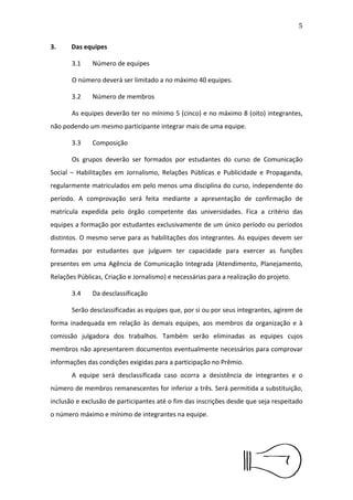 6


3.Das equipes

      3.1   Número de equipes

      O número deverá ser limitado a no máximo 40 equipes.

      3.2   Número de membros

      As equipes deverão ter no mínimo 5 (cinco) e no máximo 8 (oito)
integrantes, não podendo um mesmo participante integrar mais de uma
equipe.

      3.3   Composição

      Os grupos deverão ser formados por estudantes do curso de
Comunicação Social – Habilitações em Jornalismo, Relações Públicas e
Publicidade e Propaganda, regularmente matriculados em pelo menos
uma disciplina do curso, independente do período. A comprovação será
feita mediante a apresentação de conﬁrmação de matrícula expedida
pelo órgão competente das universidades. Fica a critério das equipes a
formação por estudantes exclusivamente de um único período ou
períodos distintos. O mesmo serve para as habilitações dos integrantes.
As equipes devem ser formadas por estudantes que julguem ter
capacidade para exercer as funções presentes em uma Agência de
Comunicação Integrada (Atendimento, Planejamento, Relações Públicas,
Criação e Jornalismo) e necessárias para a realização do projeto.

      3.4   Da desclassiﬁcação

      Serão desclassiﬁcadas as equipes que, por si ou por seus
integrantes, agirem de forma inadequada em relação às demais equipes,
aos membros da organização e à comissão julgadora dos trabalhos.
Também serão eliminadas as equipes cujos membros não apresentarem
documentos eventualmente necessários para comprovar informações
das condições exigidas para a participação no Prêmio.
 