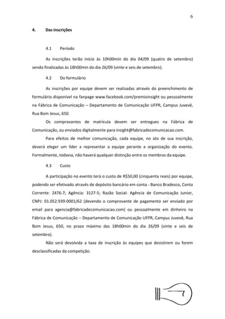 7


      A equipe será desclassiﬁcada caso ocorra a desistência de
integrantes e o número de membros remanescentes for inferior a três.
Será permitida a substituição, inclusão e exclusão de participantes até o
ﬁm das inscrições desde que seja respeitado o número máximo e
mínimo de integrantes na equipe.


4.Das inscrições



      4.1    Período

      As inscrições terão início às 10h00min do dia 04/09 (quatro de
setembro) sendo ﬁnalizadas às 18h00min do dia 26/09 (vinte e seis de
setembro).

      4.2    Do formulário

      As inscrições por equipe devem ser realizadas através do
preenchimento        de      formulário     disponível   na     fanpage
www.facebook.com/premioinsight ou pessoalmente na Fábrica de
Comunicação – Departamento de Comunicação UFPR, Campus Juvevê,
Rua Bom Jesus, 650.
      Os comprovantes de matrícula devem ser entregues na Fábrica de
Comunicação,           ou        enviados        digitalmente       para
insight@fabricadecomunicacao.com.
      Para efeitos de melhor comunicação, cada equipe, no ato de sua
inscrição, deverá eleger um líder a representar a equipe perante a
organização do evento. Formalmente, todavia, não haverá qualquer
distinção entre os membros da equipe.

      4.3    Custo

      A participação no evento terá o custo de R$50,00 (cinquenta
reais) por equipe, podendo ser efetivado através de depósito bancário
 