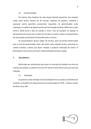 9


outubro, através do e-mail insight@fabricadecomunicacao.com. Deve
também ser entregue impresso para a organização no dia da
apresentação    ﬁnal,   não    devendo    o   documento    conter   qualquer
identiﬁcação da instituição de ensino que os estudantes fazem parte,
bem como a nomenclatura da equipe.

      6.3     Da apresentação

      No máximo dois membros de cada equipe deverão apresentar
seus projetos tendo como tempo máximo de 20 minutos, dispondo de
projetor,   notebook    e     quaisquer   outros    aparelhos    previamente
requeridos.    As   apresentações    serão    realizadas   no   auditório   do
Departamento de Comunicação Social da UFPR entre os dias 22/10 e
26/10 (vinte e dois de outubro e vinte e seis de outubro). As equipes se
apresentarão de acordo com a ordem de inscrição no evento, sendo os
representantes de cada equipe previamente comunicados sobre a
mesma.
      Os apresentadores devem chegar 30 minutos antes do horário
determinado para o início da apresentação. Estes não devem estar
trajando roupas, acessórios ou usando mochilas e bolsas que façam
menção a qualquer instituição de ensino. O desrespeito a essa norma
acarretará a desclassiﬁcação de toda a equipe.


7. Das palestras


      Ministradas por proﬁssionais que atuam no mercado de trabalho
nas áreas de interesse do projeto, as palestras tem por ﬁm oferecer
base teórica para que este seja realizado.
 