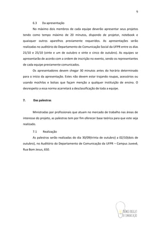 9
6.3 Da apresentação
No máximo dois membros de cada equipe deverão apresentar seus projetos
tendo como tempo máximo de 20 minutos, dispondo de projetor, notebook e
quaisquer outros aparelhos previamente requeridos. As apresentações serão
realizadas no auditório do Departamento de Comunicação Social da UFPR entre os dias
21/10 e 25/10 (vinte e um de outubro e vinte e cinco de outubro). As equipes se
apresentarão de acordo com a ordem de inscrição no evento, sendo os representantes
de cada equipe previamente comunicados.
Os apresentadores devem chegar 30 minutos antes do horário determinado
para o início da apresentação. Estes não devem estar trajando roupas, acessórios ou
usando mochilas e bolsas que façam menção a qualquer instituição de ensino. O
desrespeito a essa normaacarretará a desclassificação de toda a equipe.
7. Das palestras
Ministradas por profissionais que atuam no mercado de trabalho nas áreas de
interesse do projeto, as palestras tem por fim oferecer base teórica para que este seja
realizado.
7.1 Realização
As palestras serão realizadas do dia 30/09(trinta de outubro) a02/10(dois de
outubro), no Auditório do Departamento de Comunicação da UFPR – Campus Juvevê,
Rua Bom Jesus, 650.
 