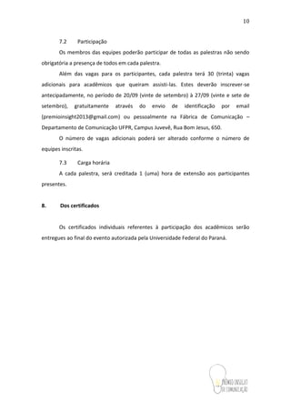 10
7.2 Participação
Os membros das equipes poderão participar de todas as palestras não sendo
obrigatória a presença de todos em cada palestra.
Além das vagas para os participantes, cada palestra terá 30 (trinta) vagas
adicionais para acadêmicos que queiram assisti-las. Estes deverão inscrever-se
antecipadamente, no período de 20/09 (vinte de setembro) à 27/09 (vinte e sete de
setembro), gratuitamente através do envio de identificação por email
(premioinsight2013@gmail.com) ou pessoalmente na Fábrica de Comunicação –
Departamento de Comunicação UFPR, Campus Juvevê, Rua Bom Jesus, 650.
O número de vagas adicionais poderá ser alterado conforme o número de
equipes inscritas.
7.3 Carga horária
A cada palestra, será creditada 1 (uma) hora de extensão aos participantes
presentes.
8. Dos certificados
Os certificados individuais referentes à participação dos acadêmicos serão
entregues ao final do evento autorizada pela Universidade Federal do Paraná.
 