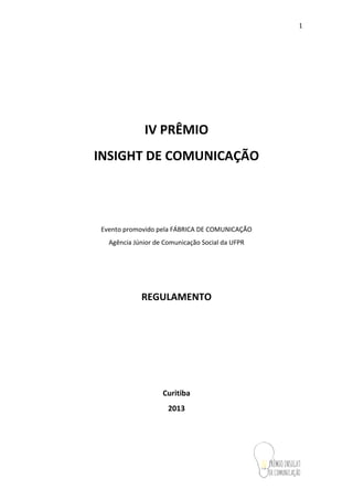 1
IV PRÊMIO
INSIGHT DE COMUNICAÇÃO
Evento promovido pela FÁBRICA DE COMUNICAÇÃO
Agência Júnior de Comunicação Social da UFPR
REGULAMENTO
Curitiba
2013
 