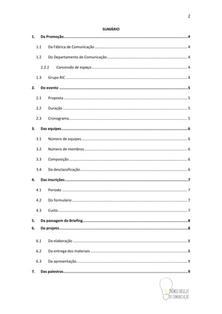 2
SUMÁRIO
1. Da Promoção...............................................................................................................4
1.1 Da Fábrica de Comunicação.......................................................................................... 4
1.2 Do Departamento de Comunicação.............................................................................. 4
1.2.1 Concessão de espaço............................................................................................. 4
1.3 Grupo RIC ...................................................................................................................... 4
2. Do evento ...................................................................................................................5
2.1 Proposta ........................................................................................................................ 5
2.2 Duração ......................................................................................................................... 5
2.3 Cronograma................................................................................................................... 5
3. Das equipes.................................................................................................................6
3.1 Número de equipes....................................................................................................... 6
3.2 Número de membros.................................................................................................... 6
3.3 Composição................................................................................................................... 6
3.4 Da desclassificação........................................................................................................ 6
4. Das inscrições..............................................................................................................7
4.1 Período.......................................................................................................................... 7
4.2 Do formulário................................................................................................................ 7
4.3 Custo.............................................................................................................................. 7
5. Da passagem do Briefing..............................................................................................8
6. Do projeto...................................................................................................................8
6.1 Da elaboração ............................................................................................................... 8
6.2 Da entrega dos materiais .............................................................................................. 8
6.3 Da apresentação............................................................................................................ 9
7. Das palestras...............................................................................................................9
 