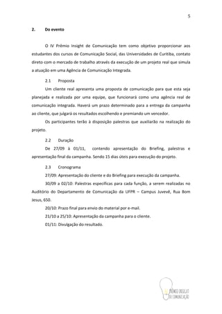 5
2. Do evento
O IV Prêmio Insight de Comunicação tem como objetivo proporcionar aos
estudantes dos cursos de Comunicação (Social, Institucional e Visual), das
Universidades do Paraná, contato direto com o mercado de trabalho através da
execução de um projeto real que simula a atuação em uma Agência de Comunicação
Integrada.
2.1 Proposta
Um cliente real apresenta uma proposta de comunicação para que esta seja
planejada e realizada por uma equipe, que funcionará como uma agência real de
comunicação integrada. Haverá um prazo determinado para a entrega da campanha
ao cliente, que julgará os resultados escolhendo e premiando um vencedor.
Os participantes terão à disposição palestras que auxiliarão na realização do
projeto.
2.2 Duração
De 27/09 à 01/11, contendo apresentação do Briefing, palestras e
apresentação final da campanha. Sendo 15 dias úteis para execução do projeto.
2.3 Cronograma
27/09: Apresentação do cliente e do Briefing para execução da campanha.
30/09 a 02/10: Palestras específicas para cada função, a serem realizadas no
Auditório do Departamento de Comunicação da UFPR – Campus Juvevê, Rua Bom
Jesus, 650.
20/10: Prazo final para envio do material por e-mail.
21/10 a 25/10: Apresentação da campanha para o cliente.
01/11: Divulgação do resultado.
 