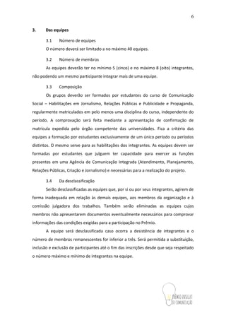 6
3. Das equipes
3.1 Número de equipes
O número deverá ser limitado a no máximo 40 equipes.
3.2 Número de membros
As equipes deverão ter no mínimo 5 (cinco) e no máximo 8 (oito) integrantes,
não podendo um mesmo participante integrar mais de uma equipe.
3.3 Composição
Os grupos deverão ser formados por estudantes do curso de Comunicação
(Social, Institucional ou Visual). Alunos de Design poderão participar, salvo pela
condição de ter no mínimo um aluno de Comunicação em sua equipe.Regularmente
matriculados em pelo menos uma disciplina do curso, independente do período. A
comprovação será feita mediante a apresentação de confirmação de matrícula
expedida pelo órgão competente das universidades. Fica a critério das equipes a
formação por estudantes exclusivamente de um único período ou períodos distintos. O
mesmo serve para as habilitações dos integrantes. As equipes devem ser formadas por
estudantes que julguem ter capacidade para exercer as funções presentes em uma
Agência de Comunicação Integrada (Atendimento, Planejamento, Relações Públicas,
Criação e Jornalismo) e necessárias para a realização do projeto.
3.4 Da desclassificação
Serão desclassificadas as equipes que, por si ou por seus integrantes, agirem de
forma inadequada em relação às demais equipes, aos membros da organização e à
comissão julgadora dos trabalhos. Também serão eliminadas as equipes cujos
membros não apresentarem documentos eventualmente necessários para comprovar
informações das condições exigidas para a participação no Prêmio.
A equipe será desclassificada caso ocorra a desistência de integrantes e o
número de membros remanescentes for inferior a três. Será permitida a substituição,
inclusão e exclusão de participantes até o fim das inscrições desde que seja respeitado
o número máximo e mínimo de integrantes na equipe.
 