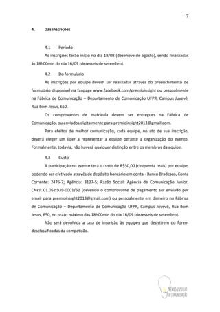 7
4. Das inscrições
4.1 Período
As inscrições terão início no dia 19/08(dezenove de agosto), sendo finalizadas
às 18h00min do dia 16/09 (dezesseis de setembro).
4.2 Do formulário
As inscrições por equipe devem ser realizadas através do preenchimento de
formulário disponível na fanpage www.facebook.com/premioinsightou pessoalmente
na Fábrica de Comunicação – Departamento de Comunicação UFPR, Campus Juvevê,
Rua Bom Jesus, 650.
Os comprovantes de matrícula devem ser entregues na Fábrica de
Comunicação, ou enviados digitalmente para premioinsight2013@gmail.com.
Para efeitos de melhor comunicação, cada equipe, no ato de sua inscrição,
deverá eleger um líder a representar a equipe perante a organização do evento.
Formalmente, todavia, não haverá qualquer distinção entre os membros da equipe.
4.3 Custo
A participação no evento terá o custo de R$50,00 (cinquenta reais) por equipe,
podendo ser efetivado através de depósito bancário em conta - Banco Bradesco, Conta
Corrente: 2476-7; Agência: 3127-5; Razão Social: Agência de Comunicação Junior,
CNPJ: 01.052.939-0001/62 (devendo o comprovante de pagamento ser enviado por
email para premioinsight2013@gmail.com) ou pessoalmente em dinheiro na Fábrica
de Comunicação – Departamento de Comunicação UFPR, Campus Juvevê, Rua Bom
Jesus, 650,no prazo máximo das 18h00min do dia 16/09 (dezesseis de setembro).
Não será devolvida a taxa de inscrição às equipes que desistirem ou forem
desclassificadas da competição.
 