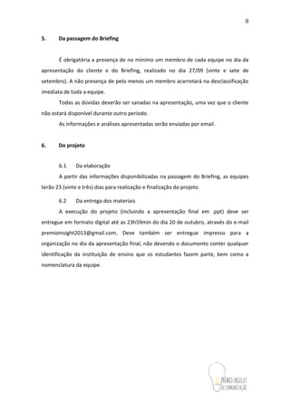 8
5. Da passagem do Briefing
É obrigatória a presença de no mínimo um membro de cada equipe no dia da
apresentação do cliente e do Briefing, realizado no dia 27/09 (vinte e sete de
setembro). A não presença de pelo menos um membro acarretará na desclassificação
imediata de toda a equipe.
Todas as dúvidas deverão ser sanadas na apresentação, uma vez que o cliente
não estará disponível durante outro período.
As informações e análises apresentadas serão enviadas por email.
6. Do projeto
6.1 Da elaboração
A partir das informações disponibilizadas na passagem do Briefing, as equipes
terão 23 (vinte e três) dias para realização e finalização do projeto.
6.2 Da entrega dos materiais
A execução do projeto (incluindo a apresentação final em .ppt) deve ser
entregue em formato digital até as 23h59min do dia 20 de outubro, através do e-mail
premioinsight2013@gmail.com. Deve também ser entregue impresso para a
organização no dia da apresentação final, não devendo o documento conter qualquer
identificação da instituição de ensino que os estudantes fazem parte, bem como a
nomenclatura da equipe.
 