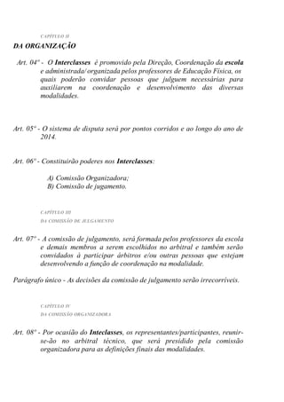 CAPÍTULO II
DA ORGANIZAÇÃO
Art. 04º - O Interclasses é promovido pela Direção, Coordenação da escola
e administrada/ organizada pelos professores de Educação Física, os
quais poderão convidar pessoas que julguem necessárias para
auxiliarem na coordenação e desenvolvimento das diversas
modalidades.
Art. 05º - O sistema de disputa será por pontos corridos e ao longo do ano de
2014.
Art. 06º - Constituirão poderes nos Interclasses:
A) Comissão Organizadora;
B) Comissão de jugamento.
CAPÍTULO III
DA COMISSÃO DE JULGAMENTO
Art. 07º - A comissão de julgamento, será formada pelos professores da escola
e demais membros a serem escolhidos no arbitral e também serão
convidados à participar árbitros e/ou outras pessoas que estejam
desenvolvendo a função de coordenação na modalidade.
Parágrafo único - As decisões da comissão de julgamento serão irrecorríveis.
CAPÍTULO IV
DA COMISSÃO ORGANIZADORA
Art. 08º - Por ocasião do Inteclasses, os representantes/participantes, reunir-
se-ão no arbitral técnico, que será presidido pela comissão
organizadora para as definições finais das modalidades.
 