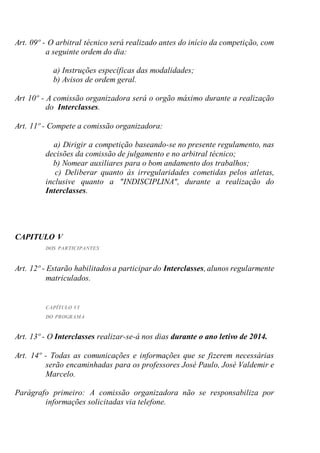 Art. 09º - O arbitral técnico será realizado antes do início da competição, com
a seguinte ordem do dia:
a) Instruções específicas das modalidades;
b) Avisos de ordem geral.
Art 10º - A comissão organizadora será o orgão máximo durante a realização
do Interclasses.
Art. 11º - Compete a comissão organizadora:
a) Dirigir a competição baseando-se no presente regulamento, nas
decisões da comissão de julgamento e no arbitral técnico;
b) Nomear auxiliares para o bom andamento dos trabalhos;
c) Deliberar quanto às irregularidades cometidas pelos atletas,
inclusive quanto a "INDISCIPLINA", durante a realização do
Interclasses.
CAPITULO V
DOS PARTICIPANTES
Art. 12º - Estarão habilitados a participar do Interclasses,alunos regularmente
matriculados.
CAPÍTULO VI
DO PROGRAMA
Art. 13º - O Interclasses realizar-se-á nos dias durante o ano letivo de 2014.
Art. 14º - Todas as comunicações e informações que se fizerem necessárias
serão encaminhadas para os professores José Paulo, José Valdemir e
Marcelo.
Parágrafo primeiro: A comissão organizadora não se responsabiliza por
informações solicitadas via telefone.
 