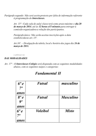 Parágrafo segundo: Não será aceitoprotesto por falta de informação referente
à programação do Interclasses.
Art. 15º - Cada sala de aula/ classe terá como prazo máximo o dia 20
de março de 2014, até às 12 horas e15 minutos para entregar à
comissão organizadora a relação dos participantes.
Parágrafo único: Não serão aceitas inscrições após a data
estabelecidano art. 15º.
Art.16º. – Divulgação da tabela, local e horário dos jogos dia 24 de
março de 2011.
CAPÍTULO VII
DAS MODALIDADES
Art. 17º - O Interclasses Colégio será disputada com as seguintes modalidades
abaixo, com os seguintes naipes e categorias:
Fundamental II
6º e
7º
anos
Futsal masculino
8º e
9º
anos
Futsal Masculino
6º e
7º
anos
Voleibol Misto
 