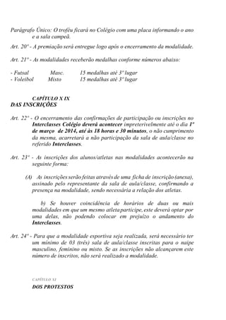 Parágrafo Único: O troféu ficará no Colégio com uma placa informando o ano
e a sala campeã.
Art. 20º - A premiação será entregue logo após o encerramento da modalidade.
Art. 21º - As modalidades receberão medalhas conforme números abaixo:
- Futsal Masc. 15 medalhas até 3º lugar
- Voleibol Misto 15 medalhas até 3º lugar
CAPÍTULO X IX
DAS INSCRIÇÕES
Art. 22º - O encerramento das confirmações de participação ou inscrições no
Interclasses Colégio deverá acontecer impreterivelmente até o dia 1º
de março de 2014, até às 18 horas e 30 minutos, o não cumprimento
da mesma, acarretará a não participação da sala de aula/classe no
referido Interclasses.
Art. 23º - As inscrições dos alunos/atletas nas modalidades acontecerão na
seguinte forma:
(A) As inscrições serão feitas através de uma ficha de inscrição(anexa),
assinado pelo representante da sala de aula/classe, confirmando a
presença na modalidade, sendo necessária a relação dos atletas.
b) Se houver coincidência de horários de duas ou mais
modalidades em que um mesmo atletaparticipe,este deverá optar por
uma delas, não podendo colocar em prejuízo o andamento do
Interclasses.
Art. 24º - Para que a modalidade esportiva seja realizada, será necessário ter
um mínimo de 03 (três) sala de aula/classe inscritas para o naipe
masculino, feminino ou misto. Se as inscrições não alcançarem este
número de inscritos, não será realizado a modalidade.
CAPÍTULO XI
DOS PROTESTOS
 