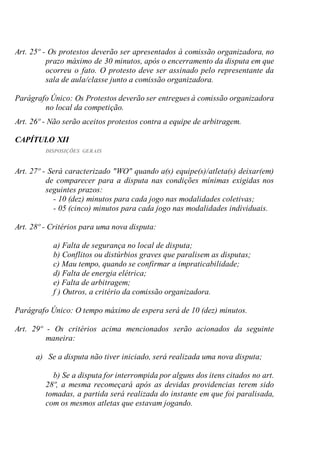 Art. 25º - Os protestos deverão ser apresentados à comissão organizadora, no
prazo máximo de 30 minutos, após o encerramento da disputa em que
ocorreu o fato. O protesto deve ser assinado pelo representante da
sala de aula/classe junto a comissão organizadora.
Parágrafo Único: Os Protestos deverão ser entregues à comissão organizadora
no local da competição.
Art. 26º - Não serão aceitos protestos contra a equipe de arbitragem.
CAPÍTULO XII
DISPOSIÇÕES GERAIS
Art. 27º - Será caracterizado "WO" quando a(s) equipe(s)/atleta(s) deixar(em)
de comparecer para a disputa nas condições mínimas exigidas nos
seguintes prazos:
- 10 (dez) minutos para cada jogo nas modalidades coletivas;
- 05 (cinco) minutos para cada jogo nas modalidades individuais.
Art. 28º - Critérios para uma nova disputa:
a) Falta de segurança no local de disputa;
b) Conflitos ou distúrbios graves que paralisem as disputas;
c) Mau tempo, quando se confirmar a impraticabilidade;
d) Falta de energia elétrica;
e) Falta de arbitragem;
f ) Outros, a critério da comissão organizadora.
Parágrafo Único: O tempo máximo de espera será de 10 (dez) minutos.
Art. 29º - Os critérios acima mencionados serão acionados da seguinte
maneira:
a) Se a disputa não tiver iniciado, será realizada uma nova disputa;
b) Se a disputa for interrompida por alguns dos itens citados no art.
28º, a mesma recomeçará após as devidas providencias terem sido
tomadas, a partida será realizada do instante em que foi paralisada,
com os mesmos atletas que estavam jogando.
 