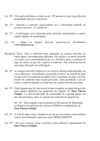 Art. 30º - Terá aplicabilidade o citado no art. 29º quando a regra específica da
modalidade não fizer referência.
Art. 31º - Somente a comissão organizadora ou a arbitragem poderão de
acordo com o art. 27º, deliberar.
Art. 32º - A Arbitragem será solicitada pela comissão organizadora a outros
órgãos ligados às modalidades.
Art. 33 - Todas as equipes deverão apresentar-se devidamente
UNIFORMIZADAS.
Parágrafo Único: Para o uniforme estar adequado, as camisas deverão ser
todas iguais com numeração diferente. Os calções e as meias deverão
ser usados sem a predominância de cor. O árbitro dará a condição de
jogo do atleta no que diz respeito á uniforme. Não caberá protestos
caso haja liberação da arbitragem.
Art. 34º - As equipes deverão comparecer ao local de disputa uniformizadas em
cores diferentes. A instituição assinalado primeiro na súmula do jogo
ou que estiver á esquerda da tabela será o mandante do jogo e deverá
trocar de uniforme caso sejam parecidos. Será permitido o uso de
coletes, somente quando os uniformes das equipes forem parecidos.
Art. 35º - Todo jogador que for inscritode forma irregular ou jogar em mais de
uma equipe implicará na suspensão do jogador do Inter Classes
Colégio e a desclassificação da modalidade da segunda equipe em
que ele participou, mais as sanções da comissão de julgamento.
Art. 36º - Será exigida a apresentação do Documento de Identidade
ou Registro de matrícula do atletaem TODAS as modalidades do
Inter Classes Colégio.
Art. 37º - A sala de aula/ classe firmam no ato de sua inscrição a concordância
com as determinações expressas neste REGULAMENTO.
Art. 38º - Os casos omissos serão resolvidos pela comissão organizadora do
Inter Classes Colégio.
 