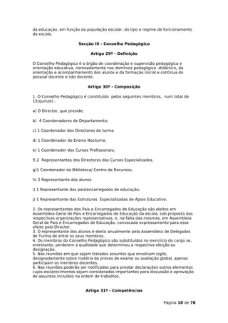 da educação, em função da população escolar, do tipo e regime de funcionamento
da escola.

                        Secção III - Conselho Pedagógico

                                Artigo 29º - Definição

O Conselho Pedagógico é o órgão de coordenação e supervisão pedagógica e
orientação educativa, nomeadamente nos domínios pedagógico -didáctico, da
orientação e acompanhamento dos alunos e da formação inicial e contínua do
pessoal docente e não docente.

                              Artigo 30º - Composição

1. O Conselho Pedagógico é constituído pelos seguintes membros, num total de
15(quinze) .

a) O Director, que preside;

b) 4 Coordenadores de Departamento;

c) 1 Coordenador dos Directores de turma

d) 1 Coordenador do Ensino Nocturno;

e) 1 Coordenador dos Cursos Profissionais;

f) 2 Representantes dos Directores dos Cursos Especializados.

g)1 Coordenador da Biblioteca/ Centro de Recursos;

h) 2 Representante dos alunos

i) 1 Representante dos pais/encarregados de educação;

j) 1 Representante das Estruturas Especializadas de Apoio Educativo.

2. Os representantes dos Pais e Encarregados de Educação são eleitos em
Assembleia Geral de Pais e Encarregados de Educação da escola, sob proposta das
respectivas organizações representativas, e, na falta das mesmas, em Assembleia
Geral de Pais e Encarregados de Educação, convocada expressamente para esse
efeito pelo Director.
3. O representante dos alunos é eleito anualmente pela Assembleia de Delegados
de Turma de entre os seus membros.
4. Os membros do Conselho Pedagógico são substituídos no exercício do cargo se,
entretanto, perderem a qualidade que determinou a respectiva eleição ou
designação.
5. Nas reuniões em que sejam tratados assuntos que envolvam sigilo,
designadamente sobre matéria de provas de exame ou avaliação global, apenas
participam os membros docentes.
6. Nas reuniões poderão ser notificados para prestar declarações outros elementos
cujos esclarecimentos sejam considerados importantes para discussão e aprovação
de assuntos incluídos na ordem de trabalhos.


                              Artigo 31º - Competências


                                                                  Página 10 de 78
 