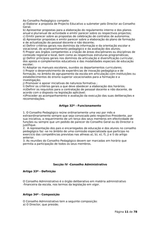 Ao Conselho Pedagógico compete:
a) Elaborar a proposta de Projecto Educativo a submeter pelo Director ao Conselho
Geral;
b) Apresentar propostas para a elaboração do regulamento interno e dos planos
anual e plurianual de actividade e emitir parecer sobre os respectivos projectos;
c) Emitir parecer sobre as propostas de celebração de contratos de autonomia;
d) Apresentar propostas e emitir parecer sobre a elaboração do plano de formação
e de actualização do pessoal docente e não docente;
e) Definir critérios gerais nos domínios da informação e da orientação escolar e
vocacional, do acompanhamento pedagógico e da avaliação dos alunos;
f) Propor aos órgãos competentes a criação de áreas disciplinares ou disciplinas de
conteúdo regional e local, bem como as respectivas estruturas programáticas;
g) Definir princípios gerais nos domínios da articulação e diversificação curricular,
dos apoios e complementos educativos e das modalidades especiais de educação
escolar;
h) Adoptar os manuais escolares, ouvidos os departamentos curriculares;
i) Propor o desenvolvimento de experiências de inovação pedagógica e de
formação, no âmbito do agrupamento da escola em articulação com instituições ou
estabelecimentos do ensino superior vocacionados para a formação e a
investigação;
j) Promover e apoiar iniciativas de natureza formativa ;
l) Definir os critérios gerais a que deve obedecer a elaboração dos horários;
m)Definir os requisitos para a contratação de pessoal docente e não docente, de
acordo com o disposto na legislação aplicável;
n)Proceder ao acompanhamento e avaliação da execução das suas deliberações e
recomendações.

                           Artigo 32º - Funcionamento

1. O Conselho Pedagógico reúne ordinariamente uma vez por mês e
extraordinariamente sempre que seja convocado pelo respectivo Presidente, por
sua iniciativa, a requerimento de um terço dos seus membros em efectividade de
funções ou sempre que um pedido de parecer do Conselho Geral ou do Director o
justifique.
2. A representação dos pais e encarregados de educação e dos alunos no conselho
pedagógico faz -se no âmbito de uma comissão especializada que participa no
exercício das competências previstas nas alíneas a), b), e), f), j) e l) do artigo
anterior.
3. As reuniões do Conselho Pedagógico devem ser marcadas em horário que
permita a participação de todos os seus membros.




                      Secção IV -Conselho Administrativo

Artigo 33º - Definição


O Conselho Administrativo é o órgão deliberativo em matéria administrativo
-financeira da escola, nos termos da legislação em vigor.


Artigo 34º - Composição

O Conselho Administrativo tem a seguinte composição:
a) O Director, que preside;

                                                                     Página 11 de 78
 