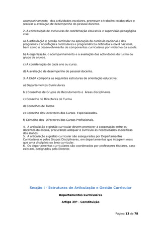acompanhamento das actividades escolares, promover o trabalho colaborativo e
realizar a avaliação de desempenho do pessoal docente.

2. A constituição de estruturas de coordenação educativa e supervisão pedagógica
visa:

a) A articulação e gestão curricular na aplicação do currículo nacional e dos
programas e orientações curriculares e programáticos definidos a nível nacional,
bem como o desenvolvimento de componentes curriculares por iniciativa da escola.

b) A organização, o acompanhamento e a avaliação das actividades da turma ou
grupo de alunos.

c) A coordenação de cada ano ou curso.

d) A avaliação de desempenho do pessoal docente.

3. A EASR comporta as seguintes estruturas de orientação educativa:

a) Departamentos Curriculares

b ) Conselhos de Grupos de Recrutamento e Áreas disciplinares

c) Conselho de Directores de Turma

d) Conselhos de Turma

e) Conselho dos Directores dos Cursos Especializados.

f) Conselho dos Directores dos Cursos Profissionais.

4. A articulação e gestão curricular devem promover a cooperação entre os
docentes da escola, procurando adequar o currículo às necessidades específicas
dos alunos.
5. A articulação e gestão curricular são asseguradas por Departamentos
Curriculares e pelos Grupos Disciplinares, em departamentos que integrem mais
que uma disciplina ou área curricular.
6. Os departamentos curriculares são coordenados por professores titulares, caso
existam, designados pelo Director.




    Secção I - Estruturas de Articulação e Gestão Curricular

                          Departamentos Curriculares

                            Artigo 39º - Constituição



                                                                 Página 13 de 78
 