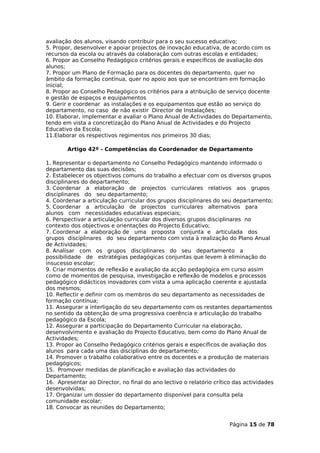 avaliação dos alunos, visando contribuir para o seu sucesso educativo;
5. Propor, desenvolver e apoiar projectos de inovação educativa, de acordo com os
recursos da escola ou através da colaboração com outras escolas e entidades;
6. Propor ao Conselho Pedagógico critérios gerais e específicos de avaliação dos
alunos;
7. Propor um Plano de Formação para os docentes do departamento, quer no
âmbito da formação contínua, quer no apoio aos que se encontram em formação
inicial;
8. Propor ao Conselho Pedagógico os critérios para a atribuição de serviço docente
e gestão de espaços e equipamentos
9. Gerir e coordenar as instalações e os equipamentos que estão ao serviço do
departamento, no caso de não existir Director de Instalações;
10. Elaborar, implementar e avaliar o Plano Anual de Actividades do Departamento,
tendo em vista a concretização do Plano Anual de Actividades e do Projecto
Educativo da Escola;
11.Elaborar os respectivos regimentos nos primeiros 30 dias;

        Artigo 42º - Competências do Coordenador de Departamento

1. Representar o departamento no Conselho Pedagógico mantendo informado o
departamento das suas decisões;
2. Estabelecer os objectivos comuns do trabalho a efectuar com os diversos grupos
disciplinares do departamento;
3. Coordenar a elaboração de projectos curriculares relativos aos grupos
disciplinares do seu departamento;
4. Coordenar a articulação curricular dos grupos disciplinares do seu departamento;
5. Coordenar a articulação de projectos curriculares alternativos para
alunos com necessidades educativas especiais;
6. Perspectivar a articulação curricular dos diversos grupos disciplinares no
contexto dos objectivos e orientações do Projecto Educativo;
7. Coordenar a elaboração de uma proposta conjunta e articulada dos
grupos disciplinares do seu departamento com vista à realização do Plano Anual
de Actividades;
8. Analisar com os grupos disciplinares do seu departamento a
possibilidade de estratégias pedagógicas conjuntas que levem à eliminação do
insucesso escolar;
9. Criar momentos de reflexão e avaliação da acção pedagógica em curso assim
como de momentos de pesquisa, investigação e reflexão de modelos e processos
pedagógico didácticos inovadores com vista a uma aplicação coerente e ajustada
dos mesmos;
10. Reflectir e definir com os membros do seu departamento as necessidades de
formação contínua;
11. Assegurar a interligação do seu departamento com os restantes departamentos
no sentido da obtenção de uma progressiva coerência e articulação do trabalho
pedagógico da Escola;
12. Assegurar a participação do Departamento Curricular na elaboração,
desenvolvimento e avaliação do Projecto Educativo, bem como do Plano Anual de
Actividades;
13. Propor ao Conselho Pedagógico critérios gerais e específicos de avaliação dos
alunos para cada uma das disciplinas do departamento;
14. Promover o trabalho colaborativo entre os docentes e a produção de materiais
pedagógicos;
15. Promover medidas de planificação e avaliação das actividades do
Departamento;
16. Apresentar ao Director, no final do ano lectivo o relatório crítico das actividades
desenvolvidas;
17. Organizar um dossier do departamento disponível para consulta pela
comunidade escolar;
18. Convocar as reuniões do Departamento;


                                                                      Página 15 de 78
 