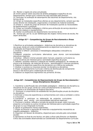19. Manter o registo de actas actualizado;
20. Emitir parecer sobre assuntos de âmbito pedagógico específico do seu
Departamento, sempre que o mesmo lhe seja solicitado pelo Director;
21- Participar na avaliação de desempenho dos docentes do Departamento, nos
termos da lei;
22- Dirigir as instalações específicas afectas ao seu departamento, sempre que não
exista director de instalações, organizando o inventário do material existente;
23. Propor a criação do cargo de Director de Instalações quando as necessidades
do Departamento o justifique;
24. Propor ao Conselho Pedagógico critérios para atribuição do serviço docente e
gestão dos espaços e equipamentos;
25. Avaliar os professores do departamento nos termos da lei;
26. Outras que, por lei, ou por deliberação dos órgãos institucionais da escola, lhe
sejam atribuídas.

      Artigo 43 º - Competências do Grupo de Recrutamento e Áreas
                              Disciplinares

1.Planificar as actividades pedagógico - didácticas da disciplina ou disciplinas do
seu grupo, tendo em conta simultaneamente os objectivos curriculares e as
orientações do Projecto Educativo.
2. Analisar e reflectir processos e metodologias adequadas à disciplina ou
disciplinas;
3. Elaborar projectos curriculares alternativos para alunos com necessidades
educativas especiais;
4. Analisar, reflectir e tomar posição sobre manuais, projectos curriculares ou
outras iniciativas de interesse para a actividade específica do grupo;
5. Debater, questões relativas à adopção de modelos pedagógicos, de métodos de
ensino e de avaliação, de materiais de ensino - aprendizagem e manuais escolares;
6. Elaborar os objectivos específicos da disciplina e os critérios de avaliação.
7. Analisar o sucesso ou insucesso escolar na disciplina ou disciplinas.
8. Propor ao Departamento Curricular critérios de distribuição da componente
lectiva e não lectiva para a elaboração de horários;
9. Elaborar os respectivos regimentos nos primeiros 30 dias;



Artigo 44º - Competências do Representante do Grupo de Recrutamento /
                     Áreas Disciplinares Disciplina:

1. Coordenar a planificação das actividades pedagógico - didácticas da disciplina ou
disciplinas do seu grupo, tendo em conta simultaneamente os objectivos
curriculares e as orientações do Projecto Educativo;
2. Promover o cumprimento do estabelecido nas planificações anuais da disciplina
ou disciplinas;
3. Estimular a troca de experiências e conhecimentos com vista a combater a rotina
e o insucesso;
4. Coordenar e participar na elaboração de projectos curriculares
alternativos para alunos com necessidades educativas especiais;
5. Promover a análise, reflexão e tomada de posição do grupo, sobre manuais,
projectos curriculares ou outras iniciativas de interesse para a actividade específica
do grupo e a sua integração na Escola;
6. Apoiar os professores menos experientes;
7. Propor ao Director a aquisição de materiais e equipamentos necessários ao
trabalho pedagógico - didáctico;
8. Organizar um dossier de disciplina, disponível para consulta pela comunidade
escolar;
9. Apresentar no final do ano lectivo, em data a afixar pelo Director um Relatório
Crítico das actividades desenvolvidas ao Coordenador do Departamento Curricular.

                                                                     Página 16 de 78
 