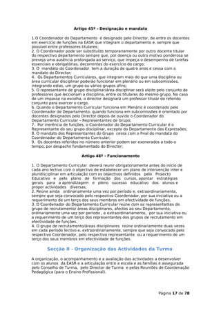 Artigo 45º - Designação e mandato

1.O Coordenador do Departamento é designado pelo Director, de entre os docentes
em exercício de funções na EASR que integram o departamento e, sempre que
possível entre professores titulares;
2. O Coordenador pode ser substituído temporariamente por outro docente titular
do respectivo departamento sempre que, por doença ou outro motivo ponderosa se
preveja uma ausência prolongada ao serviço, que impeça o desempenho de tarefas
essenciais e obrigatórias, decorrentes do exercício do cargo;
3. O mandato do Coordenador tem a duração de quatro anos e cessa com o
mandato do Director;
4. Os Departamentos Curriculares, que integram mais do que uma disciplina ou
área curricular disciplinar poderão funcionar em plenário ou em subcomissões,
integrando estas, um grupo ou vários grupos afins;
5. O representante de grupo disciplinar/área disciplinar será eleito pelo conjunto de
professores que leccionam a disciplina, entre os titulares do mesmo grupo. No caso
de um impasse na escolha, o director designará um professor titular do referido
conjunto para exercer o cargo.
6. Quando o Departamento Curricular funciona em Plenário é coordenado pelo
Coordenador de Departamento, quando funciona em subcomissões é orientado por
docentes designados pelo Director depois de ouvido o Coordenador do
Departamento Curricular – Representantes de Grupo;
7. Por inerência de funções, o Coordenador do Departamento Curricular é o
Representante do seu grupo disciplinar, excepto do Departamento das Expressões;
8. O mandato dos Representantes do Grupo cessa com o final do mandato do
Coordenador do Departamento Curricular;
9. Os docentes referidos no número anterior podem ser exonerados a todo o
tempo, por despacho fundamentado do Director;

                          Artigo 46º - Funcionamento

1. O Departamento Curricular deverá reunir obrigatoriamente antes do início de
cada ano lectivo com o objectivo de estabelecer um plano de intervenção inter e
pluridisciplinar em articulação com os objectivos definidos pelo Projecto
Educativo e pelo plano de formação dos cursos, apontar estratégias
gerais para a aprendizagem e pleno sucesso educativo dos alunos e
propor actividades diversas;
2. Reúne ainda ordinariamente uma vez por período e, extraordinariamente,
sempre que seja convocado pelo respectivo Coordenador, por sua iniciativa ou a
requerimento de um terço dos seus membros em efectividade de funções.
3. O Coordenador do Departamento Curricular reúne com os representantes do
grupo de recrutamento/ áreas disciplinares, afectos ao seu Departamento,
ordinariamente uma vez por período , e extraordinariamente, por sua iniciativa ou
a requerimento de um terço dos representantes dos grupos de recrutamento em
efectividade de funções.
4. O grupo de recrutamento/áreas disciplinares reúne ordinariamente duas vezes
em cada período lectivo e, extraordinariamente, sempre que seja convocado pelo
respectivo Coordenador, pelo respectivo representante ou a requerimento de um
terço dos seus membros em efectividade de funções.

        Secção II - Organização das Actividades da Turma

A organização, o acompanhamento e a avaliação das actividades a desenvolver
com os alunos da EASR e a articulação entre a escola e as famílias é assegurada
pelo Conselho de Turma, pelo Director de Turma e pelas Reuniões de Coordenação
Pedagógica (para o Ensino Profissional).




                                                                    Página 17 de 78
 