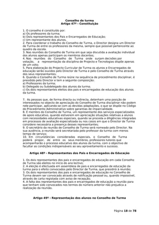 Conselho de turma
                           Artigo 47º - Constituição

1. O conselho é constituído por:
a) Os professores da turma;
b) Dois representantes dos Pais e Encarregados de Educação;
c) Um representante dos alunos.
2. Para coordenar o trabalho do Conselho de Turma, o Director designa um Director
de Turma de entre os professores da mesma, sempre que possível pertencente ao
quadro da escola.
3. Nas reuniões do Conselho de Turma em que seja discutida a avaliação individual
dos alunos apenas participam os membros docentes;
4. Nas reuniões do Conselho de Turma onde surjam decisões por
votação, a representação da disciplina de Projecto e Tecnologias dispõe apenas
de um voto;
5. Para elaboração do Projecto Curricular de Turma os alunos e Encarregados de
educação serão ouvidos pelo Director de Turma e pelo Conselho de Turma através
dos seus representantes;
6. Quando o Conselho de Turma reúne na sequência de procedimento disciplinar, é
presidido pelo Director e tem a seguinte composição:
a) Professores da turma;
b) Delegado ou Subdelegado dos alunos da turma;
c) Os dois representantes eleitos dos pais e encarregados de educação dos alunos
da turma.

7. As pessoas que, de forma directa ou indirecta, detenham uma posição de
interessados no objecto de apreciação do Conselho de Turma disciplinar não podem
nele participar, aplicando-se com as devidas adaptações, o que se dispõe no Código
do Procedimento Administrativo sobre garantias de imparcialidade.
8. É membro do Conselho de Turma, um representante dos serviços especializados
de apoio educativo, quando estiverem em apreciação situações relativas a alunos
com necessidades educativas especiais, quando se proceda a diligências integradas
em processos de avaliação especializada ou nos casos em que o Director de Turma
considere necessária a presença desses representantes;
9. O secretário da reunião de Conselho de Turma será nomeado pelo Director. Na
sua ausência, a reunião será secretariada pelo professor da turma com menos
tempo de serviço;
10. Em circunstâncias consideradas especiais, o Conselho de Turma
poderá propor, de entre os seus membros, professores tutores que
acompanharão o processo educativo dos alunos da turma, com o objectivo de
facultar as condições indispensáveis ao seu aproveitamento e sucesso.

    Artigo 48º - Representantes dos Pais e Encarregados de Educação

1. Os dois representantes dos pais e encarregados de educação em cada Conselho
de Turma são eleitos no início do ano lectivo;
2. A eleição é efectuada em assembleia de pais e encarregados de educação da
turma para o efeito convocados pelo Director de Turma, que presidirá à reunião;
3. Os dois representantes dos pais e encarregados de educação no Conselho de
Turma devem ser convocado através de notificação pessoal ou, quando impossível,
através de carta registada com aviso de recepção;
4. A falta dos representantes dos pais e encarregados de educação a reunião para
que tenham sido convocados nos termos do número anterior não prejudica a
realização da reunião.


       Artigo 49º - Representação dos alunos no Conselho de Turma



                                                                  Página 18 de 78
 