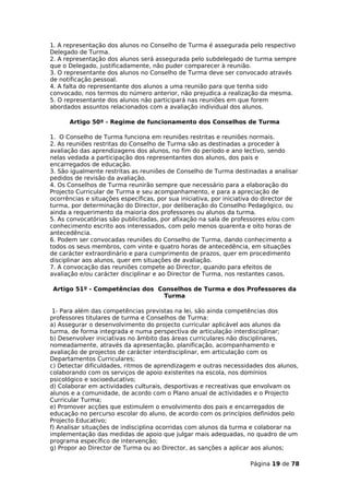 1. A representação dos alunos no Conselho de Turma é assegurada pelo respectivo
Delegado de Turma.
2. A representação dos alunos será assegurada pelo subdelegado de turma sempre
que o Delegado, justificadamente, não puder comparecer à reunião.
3. O representante dos alunos no Conselho de Turma deve ser convocado através
de notificação pessoal.
4. A falta do representante dos alunos a uma reunião para que tenha sido
convocado, nos termos do número anterior, não prejudica a realização da mesma.
5. O representante dos alunos não participará nas reuniões em que forem
abordados assuntos relacionados com a avaliação individual dos alunos.

      Artigo 50º - Regime de funcionamento dos Conselhos de Turma

1. O Conselho de Turma funciona em reuniões restritas e reuniões normais.
2. As reuniões restritas do Conselho de Turma são as destinadas a proceder à
avaliação das aprendizagens dos alunos, no fim do período e ano lectivo, sendo
nelas vedada a participação dos representantes dos alunos, dos pais e
encarregados de educação.
3. São igualmente restritas as reuniões de Conselho de Turma destinadas a analisar
pedidos de revisão da avaliação.
4. Os Conselhos de Turma reunirão sempre que necessário para a elaboração do
Projecto Curricular de Turma e seu acompanhamento, e para a apreciação de
ocorrências e situações específicas, por sua iniciativa, por iniciativa do director de
turma, por determinação do Director, por deliberação do Conselho Pedagógico, ou
ainda a requerimento da maioria dos professores ou alunos da turma.
5. As convocatórias são publicitadas, por afixação na sala de professores e/ou com
conhecimento escrito aos interessados, com pelo menos quarenta e oito horas de
antecedência.
6. Podem ser convocadas reuniões do Conselho de Turma, dando conhecimento a
todos os seus membros, com vinte e quatro horas de antecedência, em situações
de carácter extraordinário e para cumprimento de prazos, quer em procedimento
disciplinar aos alunos, quer em situações de avaliação.
7. A convocação das reuniões compete ao Director, quando para efeitos de
avaliação e/ou carácter disciplinar e ao Director de Turma, nos restantes casos.

 Artigo 51º - Competências dos Conselhos de Turma e dos Professores da
                                Turma

 1- Para além das competências previstas na lei, são ainda competências dos
professores titulares de turma e Conselhos de Turma:
a) Assegurar o desenvolvimento do projecto curricular aplicável aos alunos da
turma, de forma integrada e numa perspectiva de articulação interdisciplinar;
b) Desenvolver iniciativas no âmbito das áreas curriculares não disciplinares,
nomeadamente, através da apresentação, planificação, acompanhamento e
avaliação de projectos de carácter interdisciplinar, em articulação com os
Departamentos Curriculares;
c) Detectar dificuldades, ritmos de aprendizagem e outras necessidades dos alunos,
colaborando com os serviços de apoio existentes na escola, nos domínios
psicológico e socioeducativo;
d) Colaborar em actividades culturais, desportivas e recreativas que envolvam os
alunos e a comunidade, de acordo com o Plano anual de actividades e o Projecto
Curricular Turma;
e) Promover acções que estimulem o envolvimento dos pais e encarregados de
educação no percurso escolar do aluno, de acordo com os princípios definidos pelo
Projecto Educativo;
f) Analisar situações de indisciplina ocorridas com alunos da turma e colaborar na
implementação das medidas de apoio que julgar mais adequadas, no quadro de um
programa específico de intervenção;
g) Propor ao Director de Turma ou ao Director, as sanções a aplicar aos alunos;

                                                                     Página 19 de 78
 
