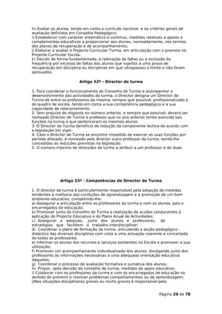 h) Avaliar os alunos, tendo em conta o currículo nacional e os critérios gerais de
avaliação definidos em Conselho Pedagógico;
i) Estabelecer com carácter sistemático e contínuo, medidas relativas a apoios e
complementos educativos a proporcionar aos alunos, nomeadamente, nos termos
dos planos de recuperação e de acompanhamento;
j) Elaborar e avaliar o Projecto Curricular Turma, em articulação com o previsto no
Projecto Curricular Escola;
k) Decidir de forma fundamentada, a relevação de faltas ou a exclusão da
frequência por excesso de faltas dos alunos que sujeitos a uma prova de
recuperação em disciplina ou disciplinas em que ultrapassou o limite e não foram
aprovados;

                         Artigo 52º - Director de turma

1. Para coordenar o funcionamento do Conselho de Turma e acompanhar o
desenvolvimento das actividades da turma, o Director designa um Director de
Turma de entre os professores da mesma, sempre que possível, profissionalizado e
do quadro de escola ,tendo em conta a sua competência pedagógica e a sua
capacidade de relacionamento.
2. Sem prejuízo do disposto no número anterior, e sempre que possível, deverá ser
nomeado Director de Turma o professor que no ano anterior tenha exercido tais
funções na turma a que pertenceram os mesmos alunos.
3. O Director de Turma beneficia de redução da componente lectiva de acordo com
a legislação em vigor.
4. Caso o Director de Turma se encontre impedido de exercer as suas funções por
período dilatado, é nomeado pelo director outro professor da turma, sendo-lhe
concedidas as reduções previstas na legislação.
5. O número máximo de direcções de turma a atribuir a um professor é de duas.




               Artigo 53º - Competências do Director de Turma

1. O director de turma é particularmente responsável pela adopção de medidas
tendentes à melhoria das condições de aprendizagem e à promoção de um bom
ambiente educativo, competindo-lhe:
a) Assegurar a articulação entre os professores da turma e com os alunos, pais e
encarregados de educação;
b) Promover junto do Conselho de Turma a realização de acções conducentes à
aplicação do Projecto Educativo e do Plano Anual de Actividades;
c) Assegurar a adopção, junto dos alunos e professores, de
estratégias que facilitem o trabalho interdisciplinar;
d) Coordenar o plano de formação da turma, articulando a acção pedagógico -
didáctica das diversas disciplinas com vista a uma actuação coerente e concertada
de todos os professores;
e) Informar os alunos dos recursos e serviços existentes na Escola e promover a sua
utilização;
f) Promover um acompanhamento individualizado dos alunos, divulgando junto dos
professores as informações necessárias a uma adequada orientação educativa
daqueles;
g) Coordenar o processo de avaliação formativa e sumativa dos alunos;
h) Propor, após decisão do conselho de turma, medidas de apoio educativo;
i) Colaborar com os professores da turma e com os encarregados de educação no
sentido de prevenir e resolver problemas comportamentais ou de aprendizagem;
j)Nas situações disciplinares graves ou muito graves é responsável pela


                                                                    Página 20 de 78
 